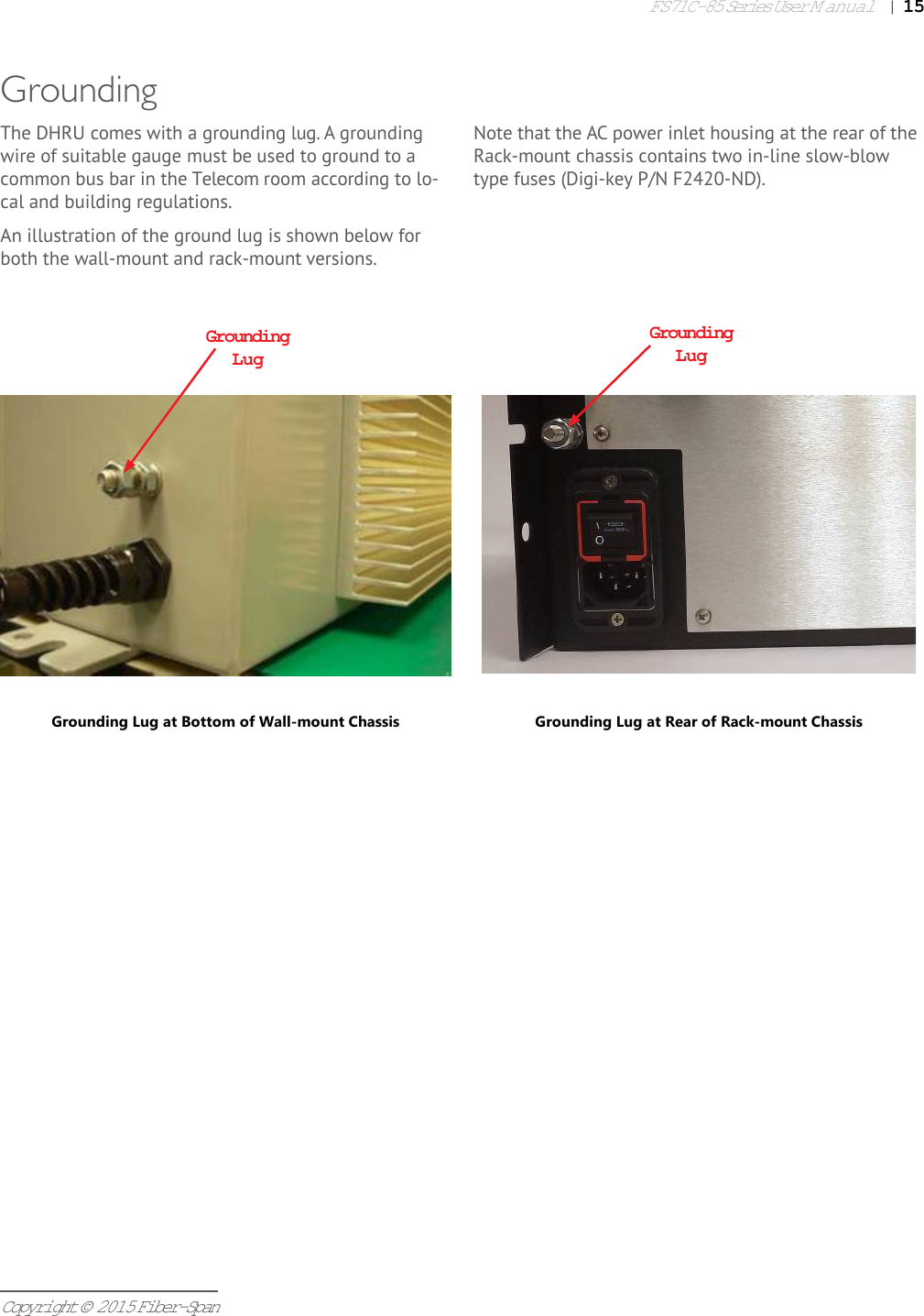 FS71C-85 Series User Manual|   15Copyright © 2015 Fiber-SpanThe DHRU comes with a grounding lug. A grounding wire of suitable gauge must be used to ground to a common bus bar in the Telecom room according to lo-cal and building regulations.An illustration of the ground lug is shown below for both the wall-mount and rack-mount versions.GroundingGrounding LugGrounding Lug at Rear of Rack-mount ChassisGrounding LugGrounding Lug at Bottom of Wall-mount ChassisNote that the AC power inlet housing at the rear of the Rack-mount chassis contains two in-line slow-blow type fuses (Digi-key P/N F2420-ND).