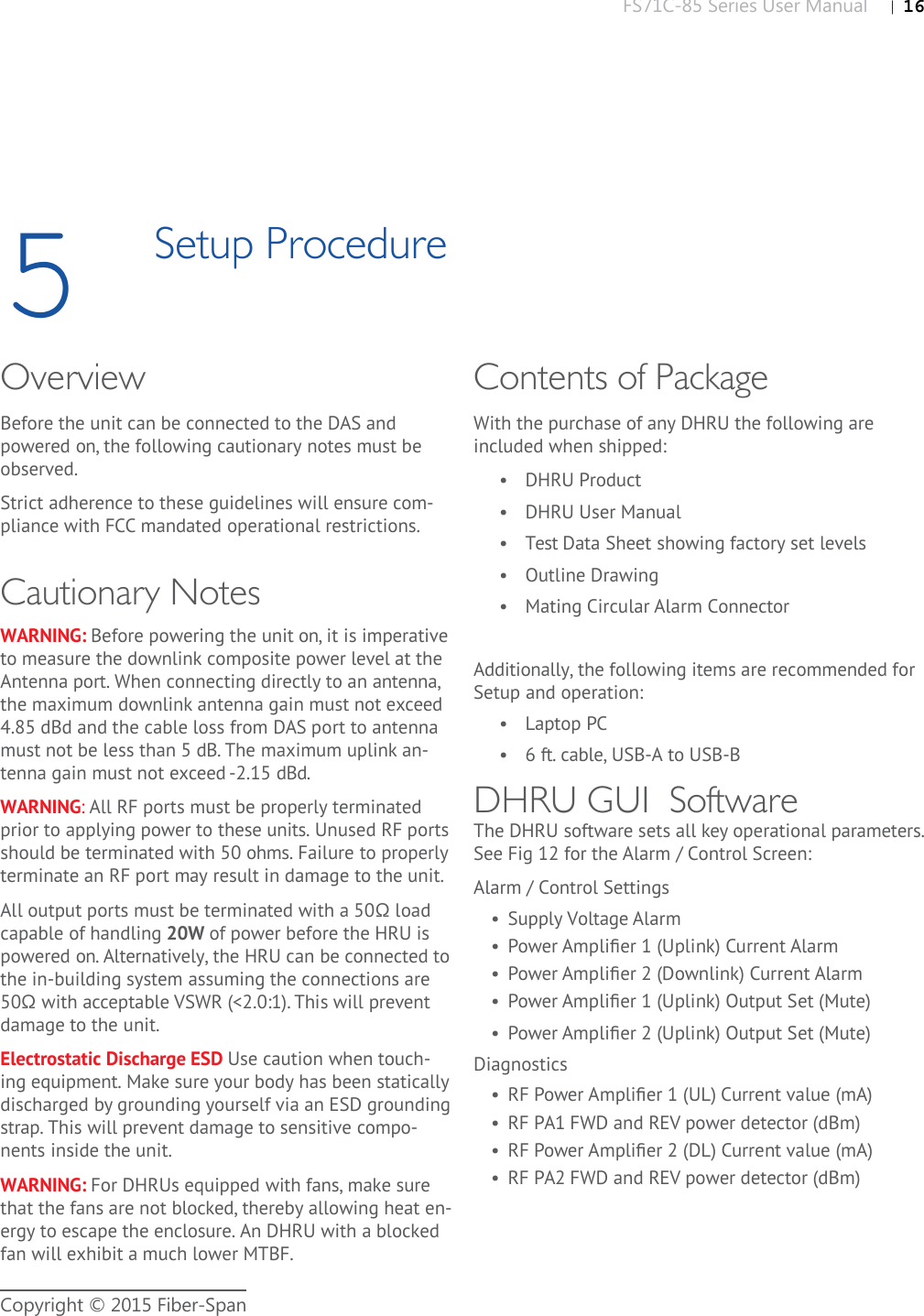 FS71C-85 Series User Manual |   16Copyright © 2015 Fiber-Span5Setup ProcedureOverviewBefore the unit can be connected to the DAS and powered on, the following cautionary notes must be observed.Strict adherence to these guidelines will ensure com-pliance with FCC mandated operational restrictions.Cautionary NotesWARNING: Before powering the unit on, it is imperative to measure the downlink composite power level at the Antenna port. When connecting directly to an antenna, the maximum downlink antenna gain must not exceed 4.85 dBd and the cable loss from DAS port to antenna must not be less than 5 dB. The maximum uplink an-tenna gain must not exceed -2.15 dBd. WARNING: All RF ports must be properly terminated prior to applying power to these units. Unused RF ports should be terminated with 50 ohms. Failure to properly terminate an RF port may result in damage to the unit.All output ports must be terminated with a 50Ω load capable of handling 20W of power before the HRU is powered on. Alternatively, the HRU can be connected to the in-building system assuming the connections are 50Ω with acceptable VSWR (&lt;2.0:1). This will prevent damage to the unit.Electrostatic Discharge ESD Use caution when touch-ing equipment. Make sure your body has been statically discharged by grounding yourself via an ESD grounding strap. This will prevent damage to sensitive compo-nents inside the unit.WARNING: For DHRUs equipped with fans, make sure that the fans are not blocked, thereby allowing heat en-ergy to escape the enclosure. An DHRU with a blocked fan will exhibit a much lower MTBF.Contents of PackageWith the purchase of any DHRU the following are included when shipped:•  DHRU Product•  DHRU User Manual•  Test Data Sheet showing factory set levels•  Outline Drawing•  Mating Circular Alarm ConnectorAdditionally, the following items are recommended for Setup and operation:•  Laptop PC•  6 ft. cable, USB-A to USB-BDHRU GUI  SoftwareThe DHRU software sets all key operational parameters. See Fig 12 for the Alarm / Control Screen: Alarm / Control Settings•  Supply Voltage Alarm•  Power Ampliﬁ er 1 (Uplink) Current Alarm•  Power Ampliﬁ er 2 (Downlink) Current Alarm•  Power Ampliﬁ er 1 (Uplink) Output Set (Mute)•  Power Ampliﬁ er 2 (Uplink) Output Set (Mute)Diagnostics•  RF Power Ampliﬁ er 1 (UL) Current value (mA)•  RF PA1 FWD and REV power detector (dBm)•  RF Power Ampliﬁ er 2 (DL) Current value (mA)•  RF PA2 FWD and REV power detector (dBm)