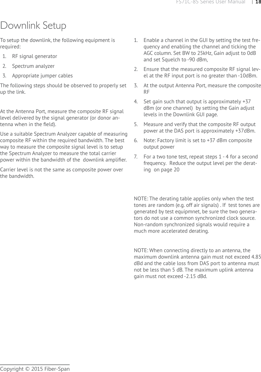 FS71C-85 Series User Manual |   18Copyright © 2015 Fiber-SpanDownlink SetupTo setup the downlink, the following equipment is required:1.  RF signal generator2.  Spectrum analyzer3.  Appropriate jumper cablesThe following steps should be observed to properly set up the link. At the Antenna Port, measure the composite RF signal level delivered by the signal generator (or donor an-tenna when in the ﬁ eld).Use a suitable Spectrum Analyzer capable of measuring composite RF within the required bandwidth. The best way to measure the composite signal level is to setup the Spectrum Analyzer to measure the total carrier power within the bandwidth of the  downlink ampliﬁ er. Carrier level is not the same as composite power over the bandwidth. 1.  Enable a channel in the GUI by setting the test fre-quency and enabling the channel and ticking the AGC column. Set BW to 25kHz, Gain adjust to 0dB and set Squelch to -90 dBm, 2.  Ensure that the measured composite RF signal lev-el at the RF input port is no greater than -10dBm.3.  At the output Antenna Port, measure the composite RF4.  Set gain such that output is approximately +37 dBm (or one channel)  by setting the Gain adjust levels in the Downlink GUI page. 5.  Measure and verify that the composite RF output power at the DAS port is approximately +37dBm.6.  Note: Factory limit is set to +37 dBm composite output power7.  For a two tone test, repeat steps 1 - 4 for a second frequency.  Reduce the output level per the derat-ing  on page 20NOTE: The derating table applies only when the test tones are random (e.g. off air signals) . If  test tones are generated by test equipmnet, be sure the two genera-tors do not use a common synchronized clock source.  Non-random synchronized signals would require a much more accelerated derating.    NOTE: When connecting directly to an antenna, the maximum downlink antenna gain must not exceed 4.85 dBd and the cable loss from DAS port to antenna must not be less than 5 dB. The maximum uplink antenna gain must not exceed -2.15 dBd. 