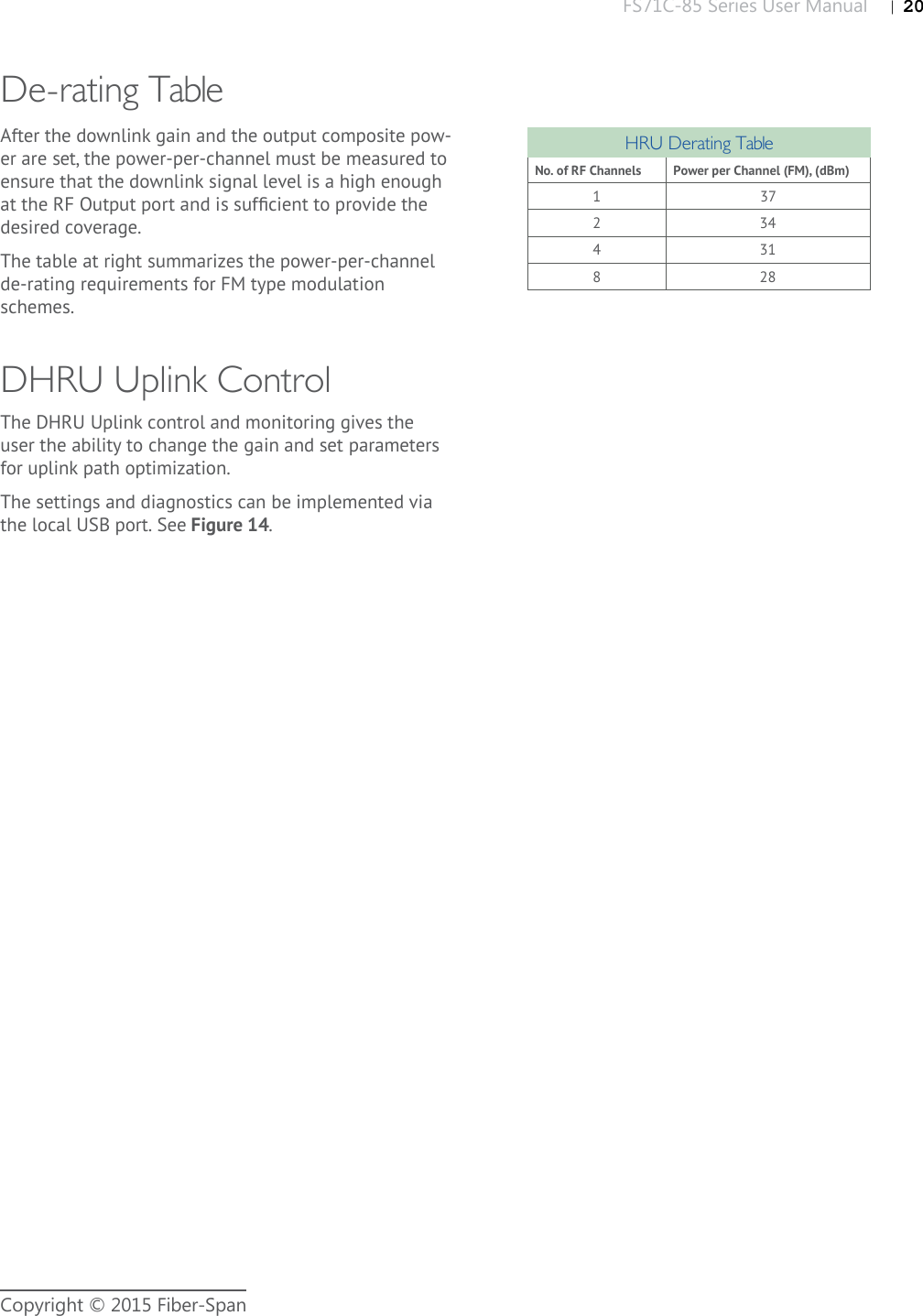 FS71C-85 Series User Manual |   20Copyright © 2015 Fiber-SpanDe-rating TableAfter the downlink gain and the output composite pow-er are set, the power-per-channel must be measured to ensure that the downlink signal level is a high enough at the RF Output port and is sufﬁ cient to provide the desired coverage.The table at right summarizes the power-per-channel de-rating requirements for FM type modulation schemes.HRU Derating TableNo. of RF Channels Power per Channel (FM), (dBm)137234431828DHRU Uplink ControlThe DHRU Uplink control and monitoring gives the user the ability to change the gain and set parameters for uplink path optimization. The settings and diagnostics can be implemented via the local USB port. See Figure 14.