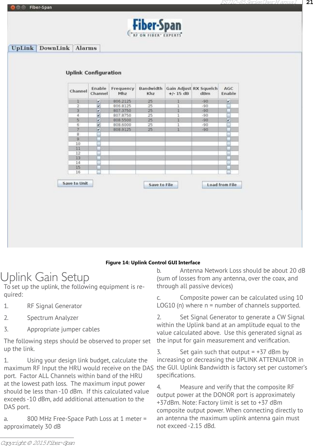 FS71C-85 Series User Manual|   21Copyright © 2015 Fiber-SpanUplink Gain SetupTo set up the uplink, the following equipment is re-quired:1.  RF Signal Generator2.  Spectrum Analyzer3.  Appropriate jumper cablesThe following steps should be observed to proper set up the link.1.  Using your design link budget, calculate the maximum RF Input the HRU would receive on the DAS port.  Factor ALL Channels within band of the HRU at the lowest path loss.  The maximum input power should be less than -10 dBm.  If this calculated value exceeds -10 dBm, add additional attenuation to the DAS port.a.  800 MHz Free-Space Path Loss at 1 meter = approximately 30 dBb.  Antenna Network Loss should be about 20 dB (sum of losses from any antenna, over the coax, and through all passive devices)c.  Composite power can be calculated using 10 LOG10 (n) where n = number of channels supported.2.  Set Signal Generator to generate a CW Signal within the Uplink band at an amplitude equal to the value calculated above.  Use this generated signal as the input for gain measurement and veriﬁ cation.3.  Set gain such that output = +37 dBm by increasing or decreasing the UPLINK ATTENUATOR in the GUI. Uplink Bandwidth is factory set per customer’s speciﬁ cations.4.  Measure and verify that the composite RF output power at the DONOR port is approximately +37dBm. Note: Factory limit is set to +37 dBm           composite output power. When connecting directly to an antenna the maximum uplink antenna gain must not exceed -2.15 dBd. Figure 14: Uplink Control GUI Interface