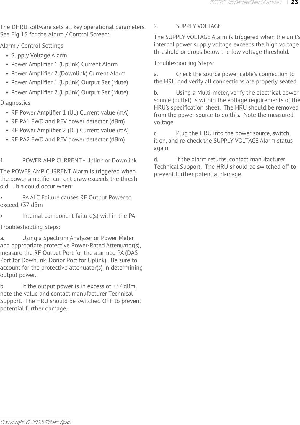 FS71C-85 Series User Manual|   23Copyright © 2015 Fiber-Span1.  POWER AMP CURRENT - Uplink or DownlinkThe POWER AMP CURRENT Alarm is triggered when the power ampliﬁ er current draw exceeds the thresh-old.  This could occur when:•  PA ALC Failure causes RF Output Power to exceed +37 dBm•  Internal component failure(s) within the PATroubleshooting Steps:a.  Using a Spectrum Analyzer or Power Meter and appropriate protective Power-Rated Attenuator(s), measure the RF Output Port for the alarmed PA (DAS Port for Downlink, Donor Port for Uplink).  Be sure to account for the protective attenuator(s) in determining output power.b.  If the output power is in excess of +37 dBm, note the value and contact manufacturer Technical Support.  The HRU should be switched OFF to prevent potential further damage.2.  SUPPLY VOLTAGEThe SUPPLY VOLTAGE Alarm is triggered when the unit’s internal power supply voltage exceeds the high voltage threshold or drops below the low voltage threshold.  Troubleshooting Steps:a.  Check the source power cable’s connection to the HRU and verify all connections are properly seated.b.  Using a Multi-meter, verify the electrical power source (outlet) is within the voltage requirements of the HRU’s speciﬁ cation sheet.  The HRU should be removed from the power source to do this.  Note the measured voltage.c.  Plug the HRU into the power source, switch it on, and re-check the SUPPLY VOLTAGE Alarm status again.d.  If the alarm returns, contact manufacturer Technical Support.  The HRU should be switched off to prevent further potential damage. The DHRU software sets all key operational parameters. See Fig 15 for the Alarm / Control Screen: Alarm / Control Settings•  Supply Voltage Alarm•  Power Ampliﬁ er 1 (Uplink) Current Alarm•  Power Ampliﬁ er 2 (Downlink) Current Alarm•  Power Ampliﬁ er 1 (Uplink) Output Set (Mute)•  Power Ampliﬁ er 2 (Uplink) Output Set (Mute)Diagnostics•  RF Power Ampliﬁ er 1 (UL) Current value (mA)•  RF PA1 FWD and REV power detector (dBm)•  RF Power Ampliﬁ er 2 (DL) Current value (mA)•  RF PA2 FWD and REV power detector (dBm)