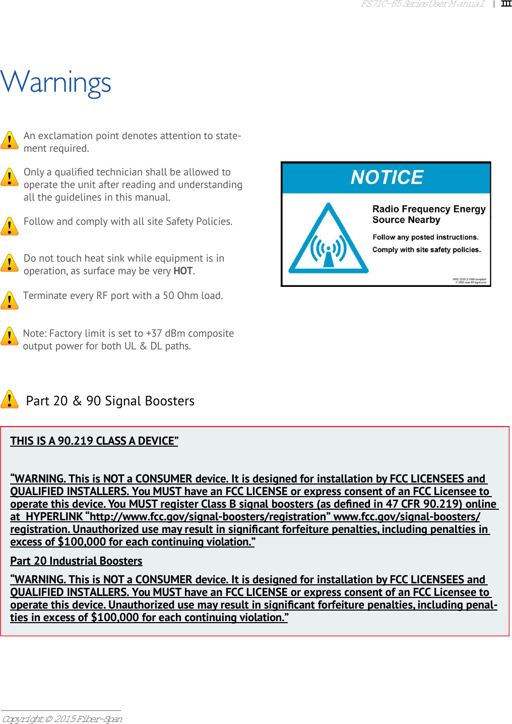 FS71C-85 Series User Manual|   IIICopyright © 2015 Fiber-SpanWarningsOnly a qualiﬁ ed technician shall be allowed to operate the unit after reading and understanding all the guidelines in this manual.An exclamation point denotes attention to state-ment required.Follow and comply with all site Safety Policies.Do not touch heat sink while equipment is in operation, as surface may be very HOT.Terminate every RF port with a 50 Ohm load.Note: Factory limit is set to +37 dBm composite output power for both UL &amp; DL paths. Part 20 &amp; 90 Signal BoostersTHIS IS A 90.219 CLASS A DEVICE”“WARNING. This is NOT a CONSUMER device. It is designed for installation by FCC LICENSEES and QUALIFIED INSTALLERS. You MUST have an FCC LICENSE or express consent of an FCC Licensee to operate this device. You MUST register Class B signal boosters (as deﬁ ned in 47 CFR 90.219) online at  HYPERLINK “http://www.fcc.gov/signal-boosters/registration” www.fcc.gov/signal-boosters/registration. Unauthorized use may result in signiﬁ cant forfeiture penalties, including penalties in excess of $100,000 for each continuing violation.”Part 20 Industrial Boosters“WARNING. This is NOT a CONSUMER device. It is designed for installation by FCC LICENSEES and QUALIFIED INSTALLERS. You MUST have an FCC LICENSE or express consent of an FCC Licensee to operate this device. Unauthorized use may result in signiﬁ cant forfeiture penalties, including penal-ties in excess of $100,000 for each continuing violation.”