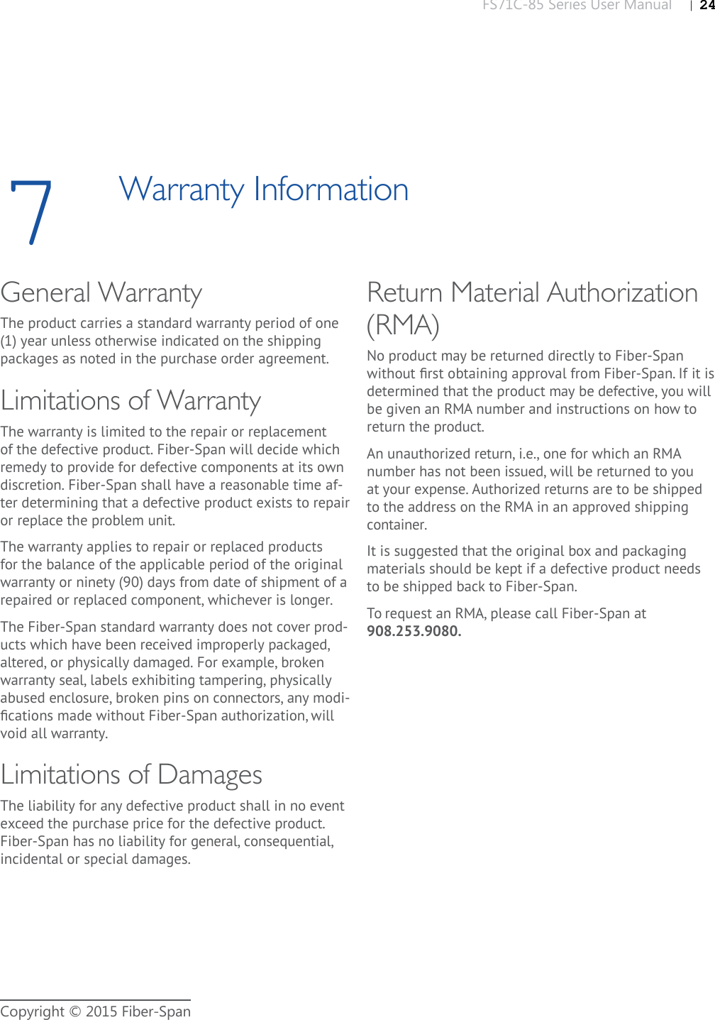 FS71C-85 Series User Manual |   24Copyright © 2015 Fiber-Span7Warranty InformationGeneral WarrantyThe product carries a standard warranty period of one (1) year unless otherwise indicated on the shipping packages as noted in the purchase order agreement.Limitations of WarrantyThe warranty is limited to the repair or replacement of the defective product. Fiber-Span will decide which remedy to provide for defective components at its own discretion. Fiber-Span shall have a reasonable time af-ter determining that a defective product exists to repair or replace the problem unit. The warranty applies to repair or replaced products for the balance of the applicable period of the original warranty or ninety (90) days from date of shipment of a repaired or replaced component, whichever is longer.The Fiber-Span standard warranty does not cover prod-ucts which have been received improperly packaged, altered, or physically damaged. For example, broken warranty seal, labels exhibiting tampering, physically abused enclosure, broken pins on connectors, any modi-ﬁ cations made without Fiber-Span authorization, will void all warranty.Limitations of DamagesThe liability for any defective product shall in no event exceed the purchase price for the defective product. Fiber-Span has no liability for general, consequential, incidental or special damages.Return Material Authorization (RMA)No product may be returned directly to Fiber-Span without ﬁ rst obtaining approval from Fiber-Span. If it is determined that the product may be defective, you will be given an RMA number and instructions on how to return the product. An unauthorized return, i.e., one for which an RMA number has not been issued, will be returned to you at your expense. Authorized returns are to be shipped to the address on the RMA in an approved shipping container. It is suggested that the original box and packaging materials should be kept if a defective product needs to be shipped back to Fiber-Span.To request an RMA, please call Fiber-Span at 908.253.9080.