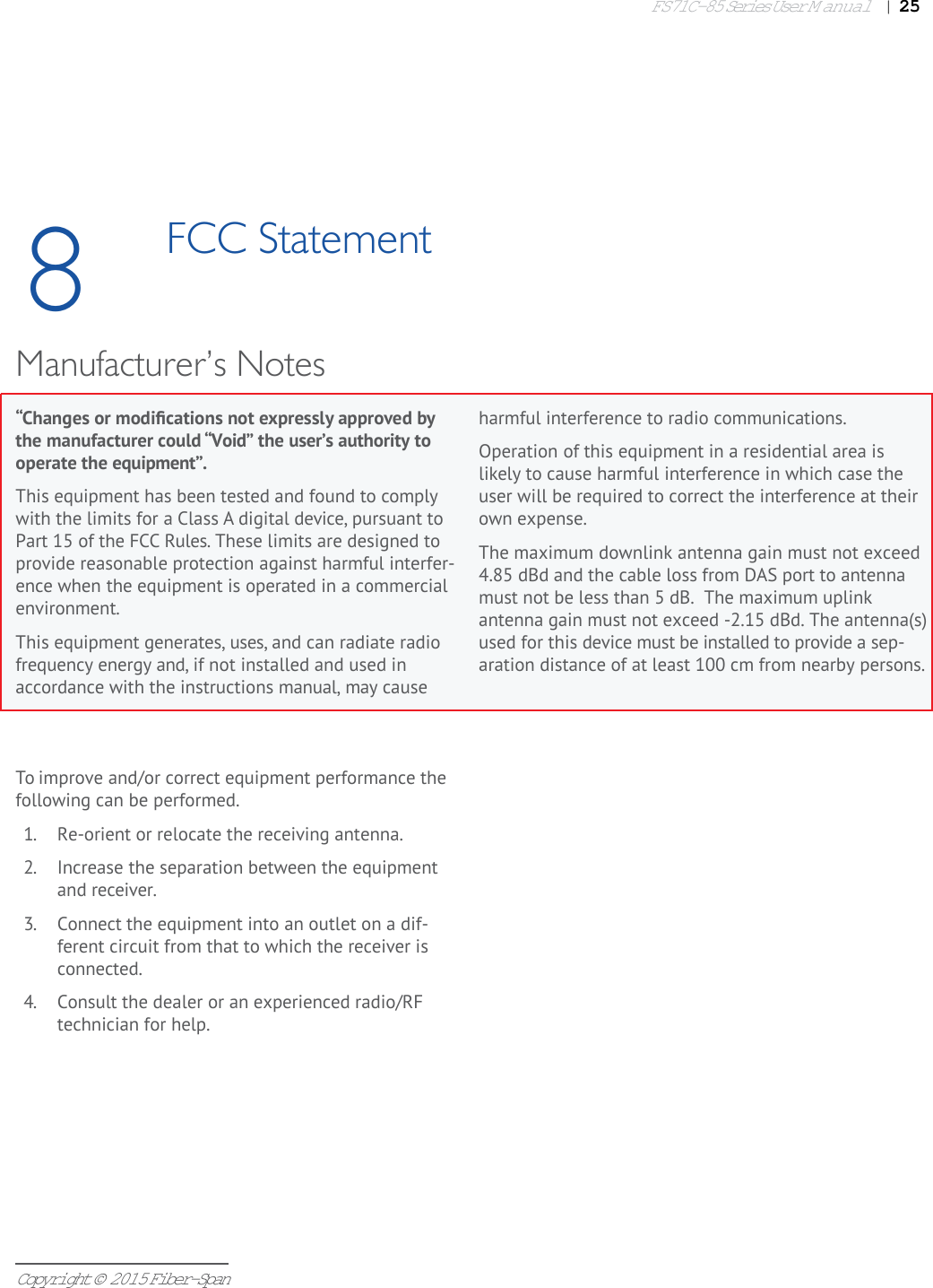 FS71C-85 Series User Manual|   25Copyright © 2015 Fiber-Span“Changes or modiﬁ cations not expressly approved by the manufacturer could “Void” the user’s authority to operate the equipment”.This equipment has been tested and found to comply with the limits for a Class A digital device, pursuant to Part 15 of the FCC Rules. These limits are designed to provide reasonable protection against harmful interfer-ence when the equipment is operated in a commercial environment. This equipment generates, uses, and can radiate radio frequency energy and, if not installed and used in accordance with the instructions manual, may cause 8FCC Statementharmful interference to radio communications. Operation of this equipment in a residential area is likely to cause harmful interference in which case the user will be required to correct the interference at their own expense.The maximum downlink antenna gain must not exceed 4.85 dBd and the cable loss from DAS port to antenna  must not be less than 5 dB.  The maximum uplink antenna gain must not exceed -2.15 dBd. The antenna(s)used for this device must be installed to provide a sep- aration distance of at least 100 cm from nearby persons.Manufacturer’s NotesTo improve and/or correct equipment performance the following can be performed.1.  Re-orient or relocate the receiving antenna.2.  Increase the separation between the equipment and receiver.3.  Connect the equipment into an outlet on a dif-ferent circuit from that to which the receiver is connected.4.  Consult the dealer or an experienced radio/RF technician for help.