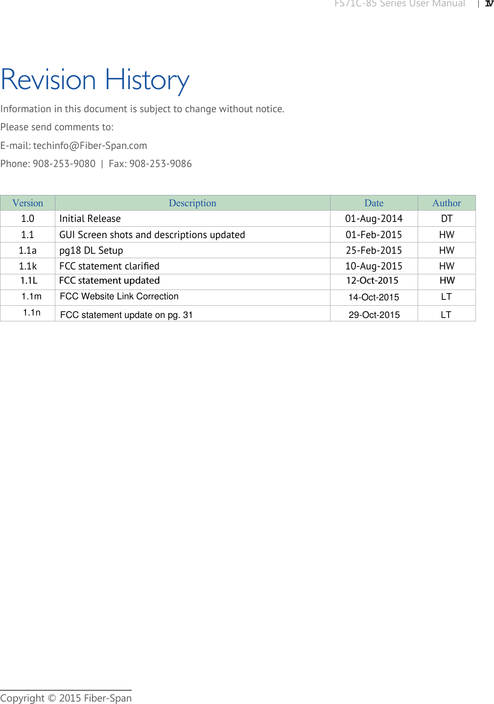 FS71C-85 Series User Manual |   IVCopyright © 2015 Fiber-SpanRevision HistoryVersion Description Date Author1.0 Initial Release 01-Aug-2014 DT1.1 GUI Screen shots and descriptions updated 01-Feb-2015 HW1.1a pg18 DL Setup 25-Feb-2015 HW1.1k FCC statement clariﬁ ed 10-Aug-2015 HWInformation in this document is subject to change without notice.Please send comments to:E-mail: techinfo@Fiber-Span.comPhone: 908-253-9080  |  Fax: 908-253-90861.1L          FCC statement updated                                                                                      12-Oct-2015                   HW 1.1mFCC Website Link Correction14-Oct-2015LT1.1nFCC statement update on pg. 31                                                             29-Oct-2015                LT