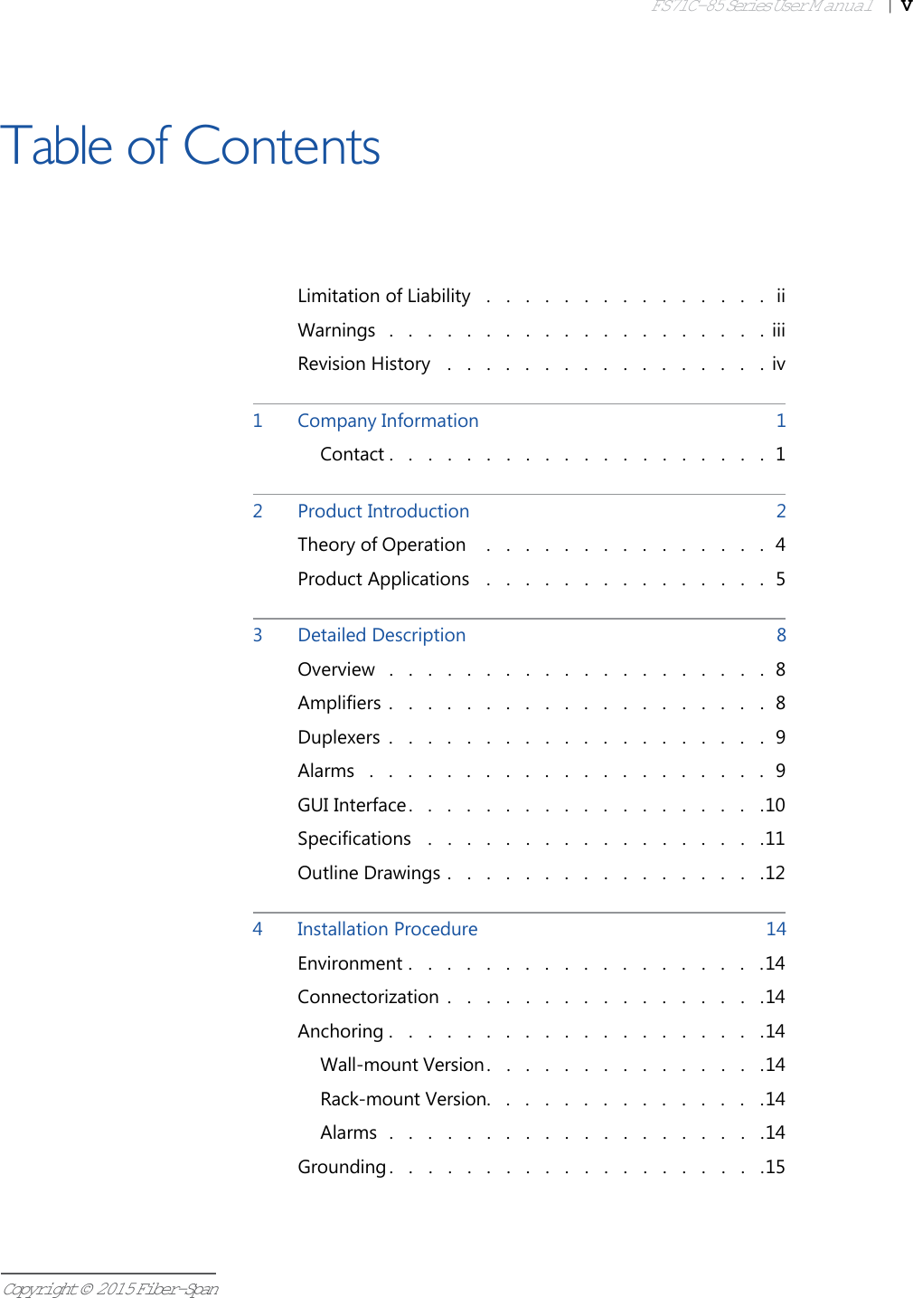 FS71C-85 Series User Manual|   VCopyright © 2015 Fiber-SpanTable of ContentsLimitation of Liability .   .   .   .   .   .   .   .   .   .   .   .   .   .   .  iiWarnings .   .   .   .   .   .   .   .   .   .   .   .   .   .   .   .   .   .   .   .  iiiRevision History .   .   .   .   .   .   .   .   .   .   .   .   .   .   .   .   .  iv1Company Information  1Contact .   .   .   .   .   .   .   .   .   .   .   .   .   .   .   .   .   .   .   .  12Product Introduction  2Theory of Operation  .   .   .   .   .   .   .   .   .   .   .   .   .   .   .  4Product Applications .   .   .   .   .   .   .   .   .   .   .   .   .   .   .  53Detailed Description  8Overview .   .   .   .   .   .   .   .   .   .   .   .   .   .   .   .   .   .   .   .  8Amplifiers .   .   .   .   .   .   .   .   .   .   .   .   .   .   .   .   .   .   .   .  8Duplexers .   .   .   .   .   .   .   .   .   .   .   .   .   .   .   .   .   .   .   .  9Alarms .   .   .   .   .   .   .   .   .   .   .   .   .   .   .   .   .   .   .   .   .  9GUI Interface .   .   .   .   .   .   .   .   .   .   .   .   .   .   .   .   .   .   .10Specifications .   .   .   .   .   .   .   .   .   .   .   .   .   .   .   .   .   .11Outline Drawings .   .   .   .   .   .   .   .   .   .   .   .   .   .   .   .   .124Installation Procedure  14Environment .   .   .   .   .   .   .   .   .   .   .   .   .   .   .   .   .   .   .14Connectorization .   .   .   .   .   .   .   .   .   .   .   .   .   .   .   .   .14Anchoring .   .   .   .   .   .   .   .   .   .   .   .   .   .   .   .   .   .   .   .14Wall-mount Version.   .   .   .   .   .   .   .   .   .   .   .   .   .   .14Rack-mount Version.   .   .   .   .   .   .   .   .   .   .   .   .   .   .14Alarms .   .   .   .   .   .   .   .   .   .   .   .   .   .   .   .   .   .   .   .14Grounding .   .   .   .   .   .   .   .   .   .   .   .   .   .   .   .   .   .   .   .15