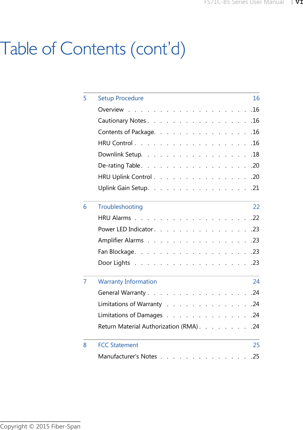 FS71C-85 Series User Manual |   VICopyright © 2015 Fiber-Span5Setup Procedure  16Overview .   .   .   .   .   .   .   .   .   .   .   .   .   .   .   .   .   .   .   .16Cautionary Notes .   .   .   .   .   .   .   .   .   .   .   .   .   .   .   .   .16Contents of Package.   .   .   .   .   .   .   .   .   .   .   .   .   .   .   .16HRU Control .   .   .   .   .   .   .   .   .   .   .   .   .   .   .   .   .   .   .16Downlink Setup.   .   .   .   .   .   .   .   .   .   .   .   .   .   .   .   .   .18De-rating Table .   .   .   .   .   .   .   .   .   .   .   .   .   .   .   .   .   .20HRU Uplink Control .   .   .   .   .   .   .   .   .   .   .   .   .   .   .   .20Uplink Gain Setup.   .   .   .   .   .   .   .   .   .   .   .   .   .   .   .   .216Troubleshooting  22HRU Alarms .   .   .   .   .   .   .   .   .   .   .   .   .   .   .   .   .   .   .22Power LED Indicator .   .   .   .   .   .   .   .   .   .   .   .   .   .   .   .23Amplifier Alarms .   .   .   .   .   .   .   .   .   .   .   .   .   .   .   .   .23Fan Blockage.   .   .   .   .   .   .   .   .   .   .   .   .   .   .   .   .   .   .23Door Lights .   .   .   .   .   .   .   .   .   .   .   .   .   .   .   .   .   .   .237Warranty Information  24General Warranty .   .   .   .   .   .   .   .   .   .   .   .   .   .   .   .   .24Limitations of Warranty .   .   .   .   .   .   .   .   .   .   .   .   .   .24Limitations of Damages .   .   .   .   .   .   .   .   .   .   .   .   .   .24Return Material Authorization (RMA) .   .   .   .   .   .   .   .   .248FCC Statement  25Manufacturer’s Notes .   .   .   .   .   .   .   .   .   .   .   .   .   .   .25Table of Contents (cont’d)