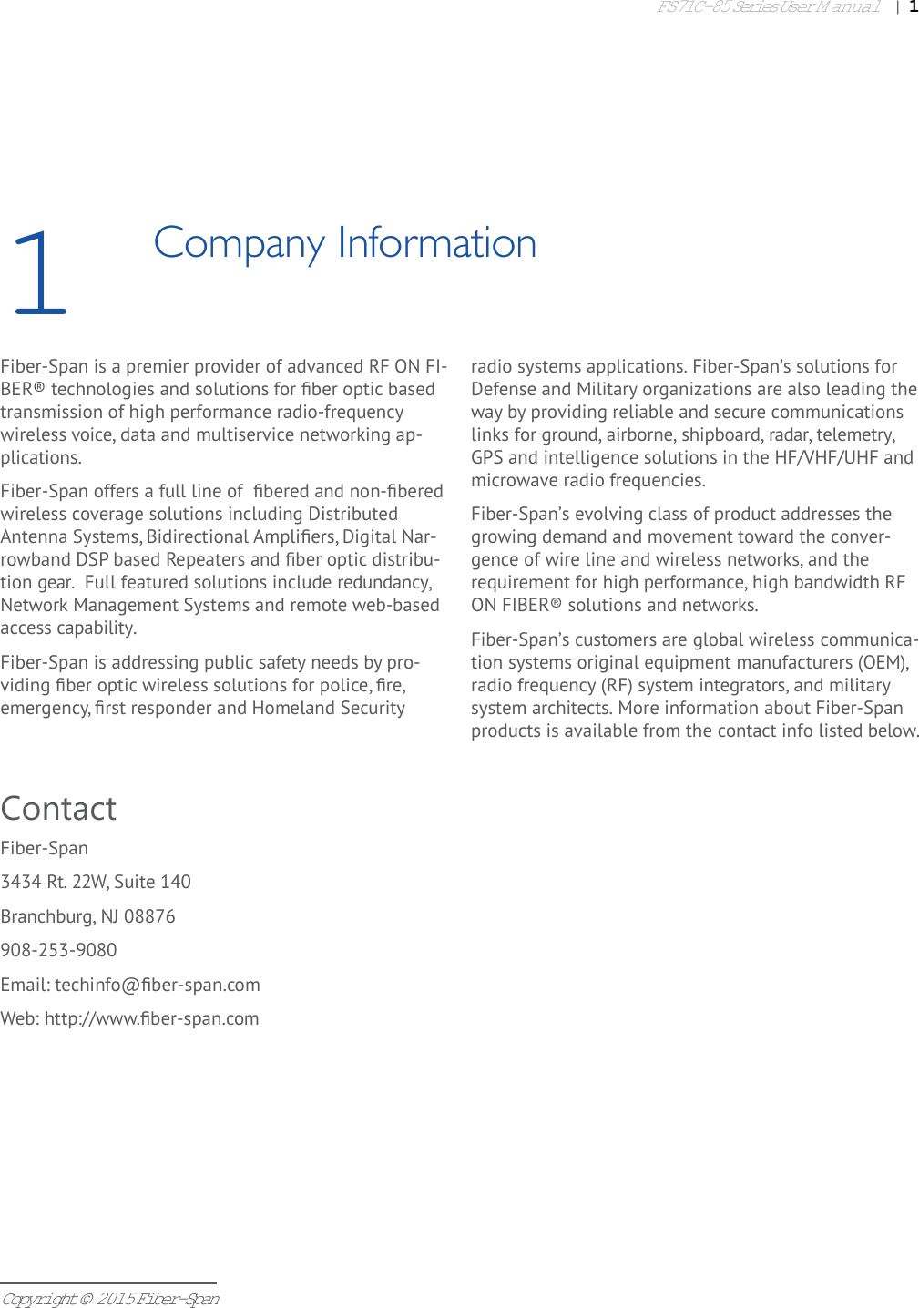 FS71C-85 Series User Manual|   1Copyright © 2015 Fiber-Span1Company InformationFiber-Span is a premier provider of advanced RF ON FI-BER® technologies and solutions for ﬁ ber optic based transmission of high performance radio-frequency wireless voice, data and multiservice networking ap-plications. Fiber-Span offers a full line of  ﬁ bered and non-ﬁ bered wireless coverage solutions including Distributed Antenna Systems, Bidirectional Ampliﬁ ers, Digital Nar-rowband DSP based Repeaters and ﬁ ber optic distribu-tion gear.  Full featured solutions include redundancy, Network Management Systems and remote web-based access capability. Fiber-Span is addressing public safety needs by pro-viding ﬁ ber optic wireless solutions for police, ﬁ re, emergency, ﬁ rst responder and Homeland Security radio systems applications. Fiber-Span’s solutions for Defense and Military organizations are also leading the way by providing reliable and secure communications links for ground, airborne, shipboard, radar, telemetry, GPS and intelligence solutions in the HF/VHF/UHF and microwave radio frequencies. Fiber-Span’s evolving class of product addresses the growing demand and movement toward the conver-gence of wire line and wireless networks, and the requirement for high performance, high bandwidth RF ON FIBER® solutions and networks. Fiber-Span’s customers are global wireless communica-tion systems original equipment manufacturers (OEM), radio frequency (RF) system integrators, and military system architects. More information about Fiber-Span products is available from the contact info listed below.ContactFiber-Span3434 Rt. 22W, Suite 140Branchburg, NJ 08876908-253-9080Email: techinfo@ﬁ ber-span.comWeb: http://www.ﬁ ber-span.com