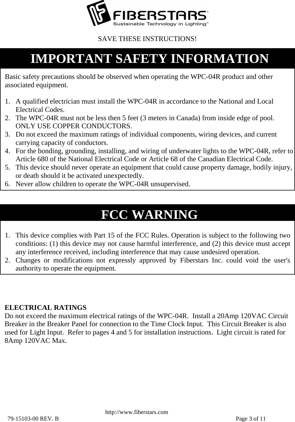   http://www.fiberstars.com 79-15103-00 REV. B    Page 3 of 11 FCC WARNING  1. This device complies with Part 15 of the FCC Rules. Operation is subject to the following two conditions: (1) this device may not cause harmful interference, and (2) this device must accept any interference received, including interference that may cause undesired operation. 2. Changes or modifications not expressly approved by Fiberstars Inc. could void the user&apos;s authority to operate the equipment.SAVE THESE INSTRUCTIONS! ELECTRICAL RATINGS Do not exceed the maximum electrical ratings of the WPC-04R.  Install a 20Amp 120VAC Circuit Breaker in the Breaker Panel for connection to the Time Clock Input.  This Circuit Breaker is also used for Light Input.  Refer to pages 4 and 5 for installation instructions.  Light circuit is rated for 8Amp 120VAC Max.  Basic safety precautions should be observed when operating the WPC-04R product and other associated equipment.  1. A qualified electrician must install the WPC-04R in accordance to the National and Local Electrical Codes. 2. The WPC-04R must not be less then 5 feet (3 meters in Canada) from inside edge of pool.  ONLY USE COPPER CONDUCTORS. 3. Do not exceed the maximum ratings of individual components, wiring devices, and current carrying capacity of conductors. 4. For the bonding, grounding, installing, and wiring of underwater lights to the WPC-04R, refer to Article 680 of the National Electrical Code or Article 68 of the Canadian Electrical Code. 5. This device should never operate an equipment that could cause property damage, bodily injury, or death should it be activated unexpectedly. 6. Never allow children to operate the WPC-04R unsupervised. IMPORTANT SAFETY INFORMATION 