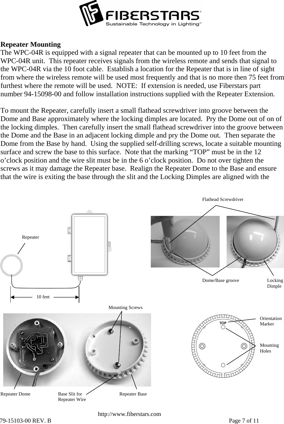   http://www.fiberstars.com 79-15103-00 REV. B    Page 7 of 11 Flathead Screwdriver Repeater Mounting The WPC-04R is equipped with a signal repeater that can be mounted up to 10 feet from the WPC-04R unit.  This repeater receives signals from the wireless remote and sends that signal to the WPC-04R via the 10 foot cable.  Establish a location for the Repeater that is in line of sight from where the wireless remote will be used most frequently and that is no more then 75 feet from furthest where the remote will be used.  NOTE:  If extension is needed, use Fiberstars part number 94-15098-00 and follow installation instructions supplied with the Repeater Extension.  To mount the Repeater, carefully insert a small flathead screwdriver into groove between the Dome and Base approximately where the locking dimples are located.  Pry the Dome out of on of the locking dimples.  Then carefully insert the small flathead screwdriver into the groove between the Dome and the Base in an adjacent locking dimple and pry the Dome out.  Then separate the Dome from the Base by hand.  Using the supplied self-drilling screws, locate a suitable mounting surface and screw the base to this surface.  Note that the marking “TOP” must be in the 12 o’clock position and the wire slit must be in the 6 o’clock position.  Do not over tighten the screws as it may damage the Repeater base.  Realign the Repeater Dome to the Base and ensure that the wire is exiting the base through the slit and the Locking Dimples are aligned with the 10 feet Repeater Dome/Base groove  Locking Dimple Orientation Marker Mounting Holes Base Slit for Repeater Wire Repeater Dome  Repeater Base Mounting Screws 