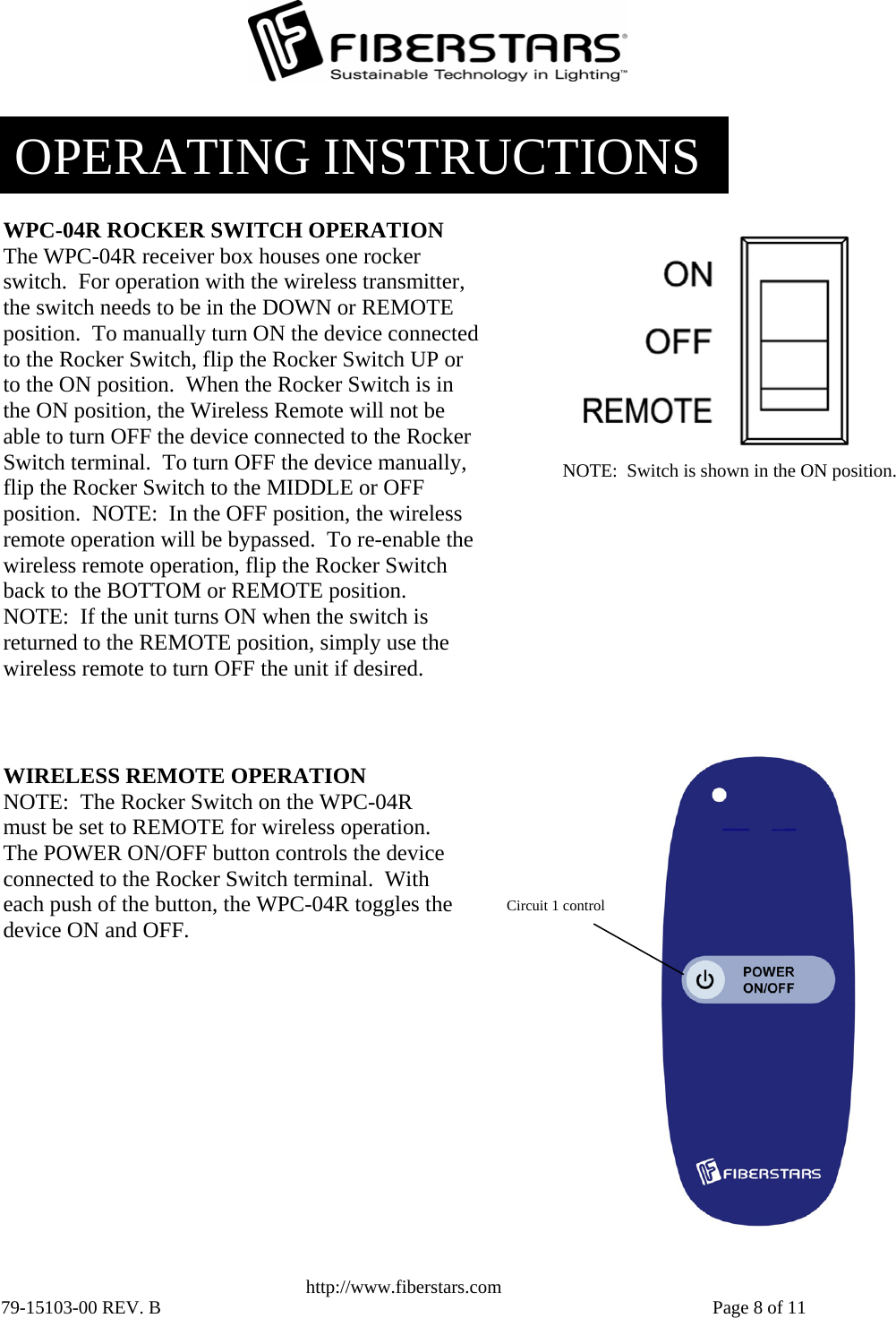   http://www.fiberstars.com 79-15103-00 REV. B    Page 8 of 11 NOTE:  Switch is shown in the ON position. WPC-04R ROCKER SWITCH OPERATION The WPC-04R receiver box houses one rocker switch.  For operation with the wireless transmitter, the switch needs to be in the DOWN or REMOTE position.  To manually turn ON the device connected to the Rocker Switch, flip the Rocker Switch UP or to the ON position.  When the Rocker Switch is in the ON position, the Wireless Remote will not be able to turn OFF the device connected to the Rocker Switch terminal.  To turn OFF the device manually, flip the Rocker Switch to the MIDDLE or OFF position.  NOTE:  In the OFF position, the wireless remote operation will be bypassed.  To re-enable the wireless remote operation, flip the Rocker Switch back to the BOTTOM or REMOTE position.  NOTE:  If the unit turns ON when the switch is returned to the REMOTE position, simply use the wireless remote to turn OFF the unit if desired. Circuit 1 control WIRELESS REMOTE OPERATION NOTE:  The Rocker Switch on the WPC-04R must be set to REMOTE for wireless operation.  The POWER ON/OFF button controls the device connected to the Rocker Switch terminal.  With each push of the button, the WPC-04R toggles the device ON and OFF. OPERATING INSTRUCTIONS 