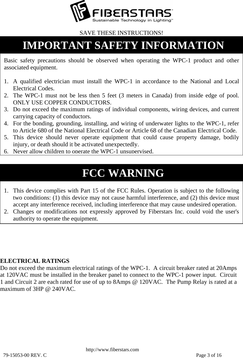   http://www.fiberstars.com 79-15053-00 REV. C    Page 3 of 16  1. This device complies with Part 15 of the FCC Rules. Operation is subject to the following two conditions: (1) this device may not cause harmful interference, and (2) this device must accept any interference received, including interference that may cause undesired operation. 2. Changes or modifications not expressly approved by Fiberstars Inc. could void the user&apos;s authority to operate the equipment.FCC WARNING ELECTRICAL RATINGS Do not exceed the maximum electrical ratings of the WPC-1.  A circuit breaker rated at 20Amps at 120VAC must be installed in the breaker panel to connect to the WPC-1 power input.  Circuit 1 and Circuit 2 are each rated for use of up to 8Amps @ 120VAC.  The Pump Relay is rated at amaximum of 3HP @ 240VAC.  Basic safety precautions should be observed when operating the WPC-1 product and other associated equipment.  1. A qualified electrician must install the WPC-1 in accordance to the National and Local Electrical Codes. 2. The WPC-1 must not be less then 5 feet (3 meters in Canada) from inside edge of pool.  ONLY USE COPPER CONDUCTORS. 3. Do not exceed the maximum ratings of individual components, wiring devices, and current carrying capacity of conductors. 4. For the bonding, grounding, installing, and wiring of underwater lights to the WPC-1, refer to Article 680 of the National Electrical Code or Article 68 of the Canadian Electrical Code. 5. This device should never operate equipment that could cause property damage, bodily injury, or death should it be activated unexpectedly. 6.Never allow children to operate the WPC-1 unsupervised.SAVE THESE INSTRUCTIONS!IMPORTANT SAFETY INFORMATION 