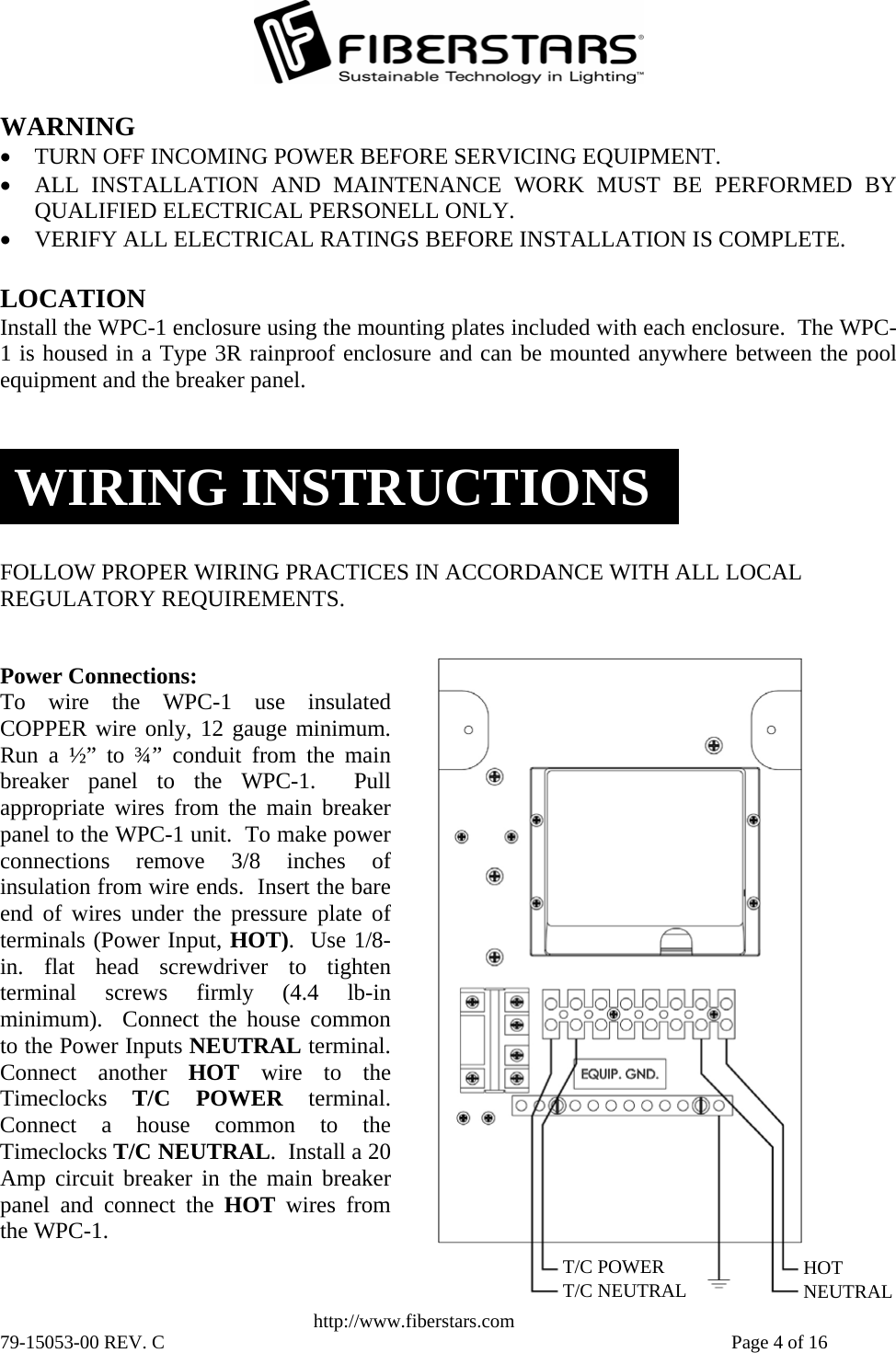   http://www.fiberstars.com 79-15053-00 REV. C    Page 4 of 16 HOTNEUTRAL T/C POWERT/C NEUTRAL Power Connections:  To wire the WPC-1 use insulatedCOPPER wire only, 12 gauge minimum.Run a ½” to ¾” conduit from the mainbreaker panel to the WPC-1.  Pullappropriate wires from the main breakerpanel to the WPC-1 unit.  To make powerconnections remove 3/8 inches of insulation from wire ends.  Insert the bare end of wires under the pressure plate ofterminals (Power Input, HOT).  Use 1/8-in. flat head screwdriver to tightenterminal screws firmly (4.4 lb-inminimum).  Connect the house commonto the Power Inputs NEUTRAL terminal.Connect another HOT  wire to theTimeclocks  T/C POWER terminal.Connect a house common to theTimeclocks T/C NEUTRAL.  Install a 20Amp circuit breaker in the main breakerpanel and connect the HOT wires from the WPC-1. LOCATION Install the WPC-1 enclosure using the mounting plates included with each enclosure.  The WPC-1 is housed in a Type 3R rainproof enclosure and can be mounted anywhere between the poolequipment and the breaker panel. WIRING INSTRUCTIONSFOLLOW PROPER WIRING PRACTICES IN ACCORDANCE WITH ALL LOCAL REGULATORY REQUIREMENTS. WARNING • TURN OFF INCOMING POWER BEFORE SERVICING EQUIPMENT.  • ALL INSTALLATION AND MAINTENANCE WORK MUST BE PERFORMED BYQUALIFIED ELECTRICAL PERSONELL ONLY. • VERIFY ALL ELECTRICAL RATINGS BEFORE INSTALLATION IS COMPLETE. 