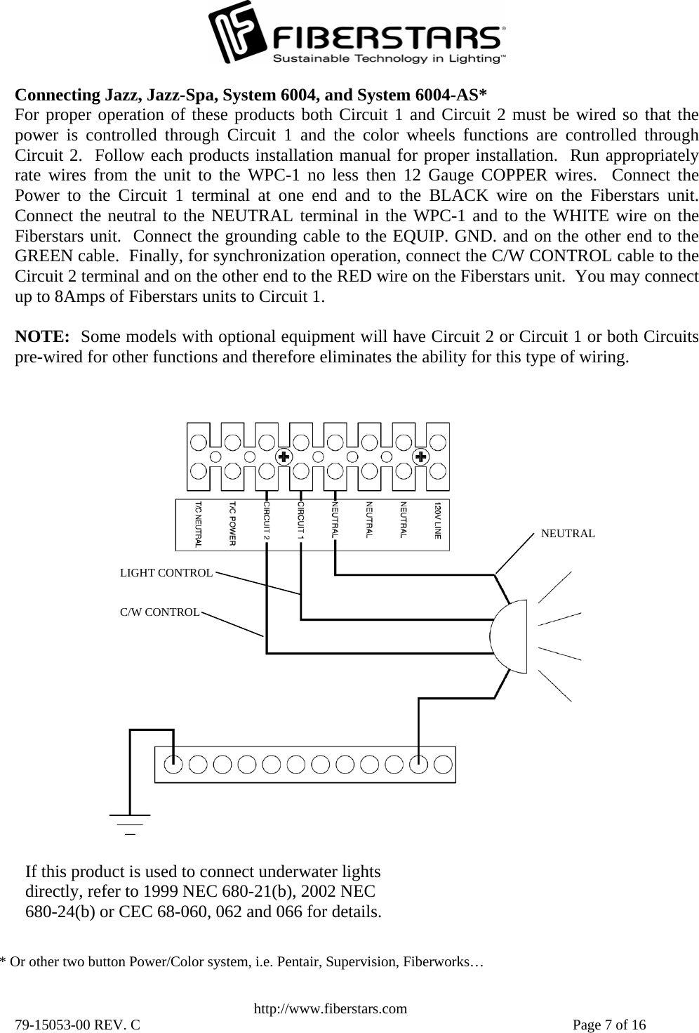   http://www.fiberstars.com 79-15053-00 REV. C    Page 7 of 16 C/W CONTROL LIGHT CONTROL NEUTRAL Connecting Jazz, Jazz-Spa, System 6004, and System 6004-AS* For proper operation of these products both Circuit 1 and Circuit 2 must be wired so that thepower is controlled through Circuit 1 and the color wheels functions are controlled throughCircuit 2.  Follow each products installation manual for proper installation.  Run appropriatelyrate wires from the unit to the WPC-1 no less then 12 Gauge COPPER wires.  Connect thePower to the Circuit 1 terminal at one end and to the BLACK wire on the Fiberstars unit.Connect the neutral to the NEUTRAL terminal in the WPC-1 and to the WHITE wire on the Fiberstars unit.  Connect the grounding cable to the EQUIP. GND. and on the other end to the GREEN cable.  Finally, for synchronization operation, connect the C/W CONTROL cable to theCircuit 2 terminal and on the other end to the RED wire on the Fiberstars unit.  You may connect up to 8Amps of Fiberstars units to Circuit 1.  NOTE:  Some models with optional equipment will have Circuit 2 or Circuit 1 or both Circuitspre-wired for other functions and therefore eliminates the ability for this type of wiring. If this product is used to connect underwater lights directly, refer to 1999 NEC 680-21(b), 2002 NEC 680-24(b) or CEC 68-060, 062 and 066 for details. * Or other two button Power/Color system, i.e. Pentair, Supervision, Fiberworks… 