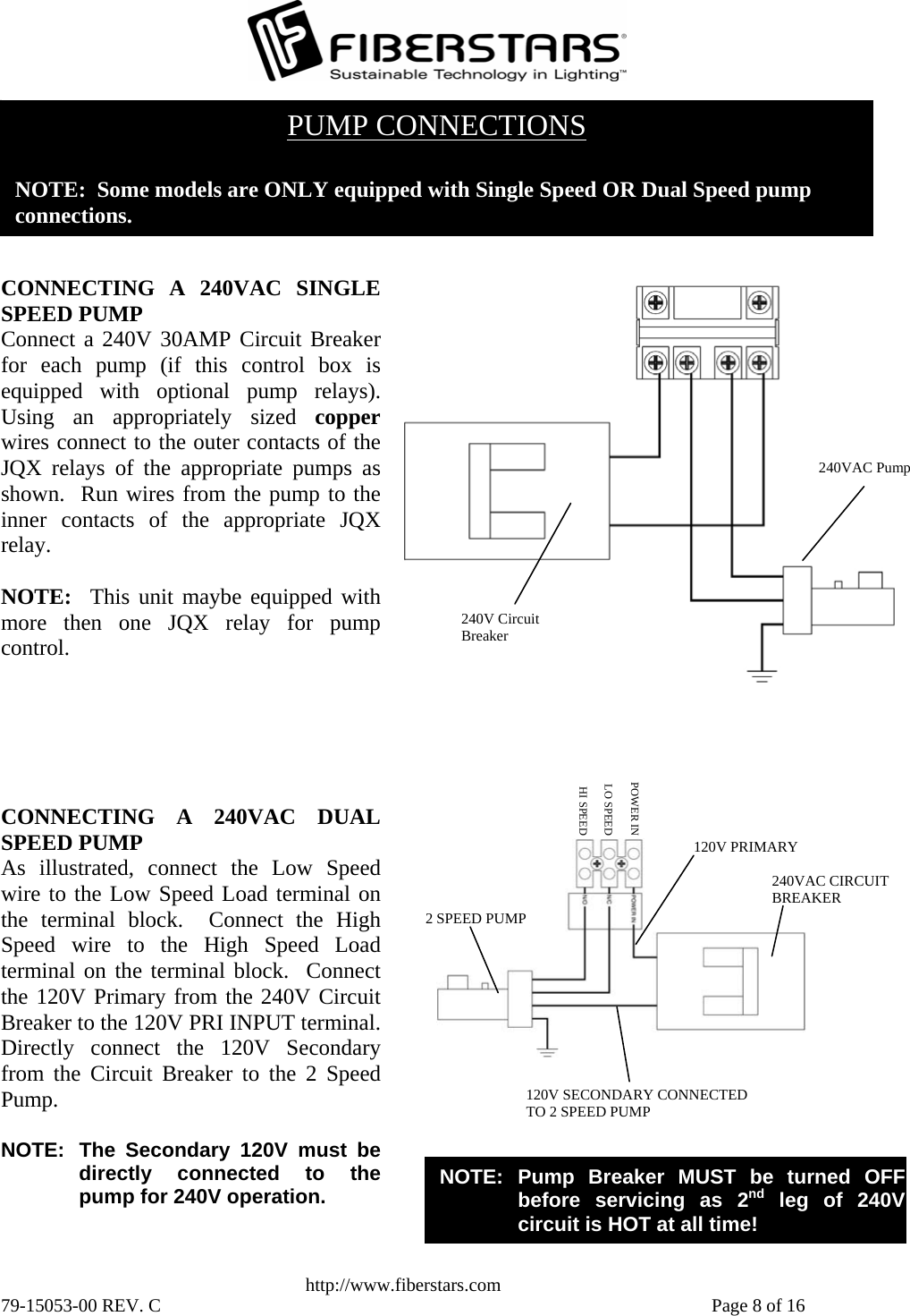   http://www.fiberstars.com 79-15053-00 REV. C    Page 8 of 16 HI SPEEDLO SPEEDPOWER IN120V SECONDARY CONNECTED TO 2 SPEED PUMP 240VAC CIRCUIT BREAKER 2 SPEED PUMP 120V PRIMARY NOTE: Pump Breaker MUST be turned OFFbefore servicing as 2nd leg of 240Vcircuit is HOT at all time! CONNECTING A 240VAC DUALSPEED PUMP As illustrated, connect the Low Speedwire to the Low Speed Load terminal onthe terminal block.  Connect the HighSpeed wire to the High Speed Loadterminal on the terminal block.  Connectthe 120V Primary from the 240V CircuitBreaker to the 120V PRI INPUT terminal.Directly connect the 120V Secondaryfrom the Circuit Breaker to the 2 SpeedPump.  NOTE:  The Secondary 120V must bedirectly connected to thepump for 240V operation. 240VAC Pump240V Circuit Breaker CONNECTING A 240VAC SINGLESPEED PUMP Connect a 240V 30AMP Circuit Breakerfor each pump (if this control box isequipped with optional pump relays).Using an appropriately sized copperwires connect to the outer contacts of theJQX relays of the appropriate pumps asshown.  Run wires from the pump to theinner contacts of the appropriate JQXrelay.  NOTE:  This unit maybe equipped withmore then one JQX relay for pumpcontrol. PUMP CONNECTIONS  NOTE:  Some models are ONLY equipped with Single Speed OR Dual Speed pump  connections. 