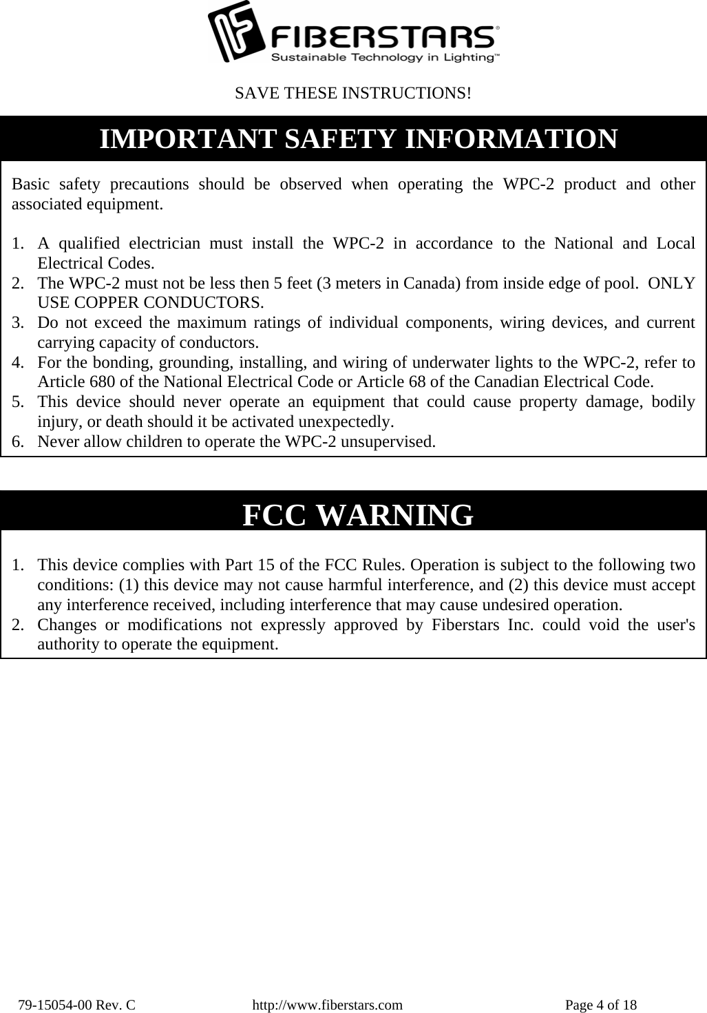  79-15054-00 Rev. C  http://www.fiberstars.com  Page 4 of 18 FCC WARNING  1. This device complies with Part 15 of the FCC Rules. Operation is subject to the following two conditions: (1) this device may not cause harmful interference, and (2) this device must accept any interference received, including interference that may cause undesired operation. 2. Changes or modifications not expressly approved by Fiberstars Inc. could void the user&apos;s authority to operate the equipment.SAVE THESE INSTRUCTIONS!  Basic safety precautions should be observed when operating the WPC-2 product and other associated equipment.  1. A qualified electrician must install the WPC-2 in accordance to the National and Local Electrical Codes. 2. The WPC-2 must not be less then 5 feet (3 meters in Canada) from inside edge of pool.  ONLY USE COPPER CONDUCTORS. 3. Do not exceed the maximum ratings of individual components, wiring devices, and current carrying capacity of conductors. 4. For the bonding, grounding, installing, and wiring of underwater lights to the WPC-2, refer to Article 680 of the National Electrical Code or Article 68 of the Canadian Electrical Code. 5. This device should never operate an equipment that could cause property damage, bodily injury, or death should it be activated unexpectedly. 6. Never allow children to operate the WPC-2 unsupervised. IMPORTANT SAFETY INFORMATION 