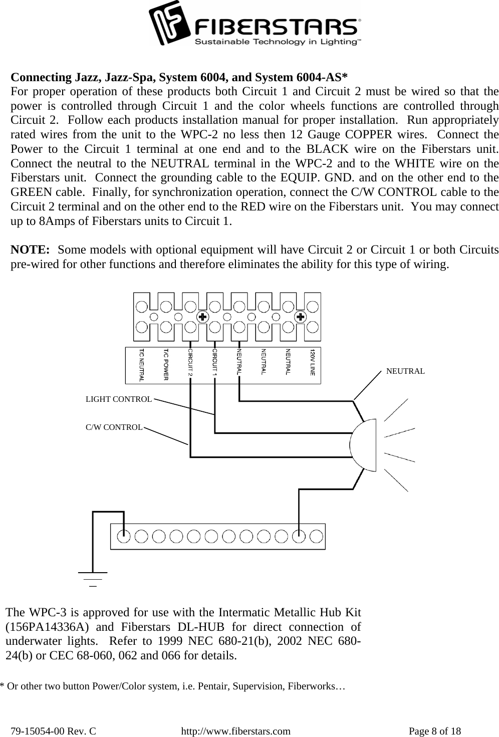  79-15054-00 Rev. C  http://www.fiberstars.com  Page 8 of 18 C/W CONTROL LIGHT CONTROL NEUTRAL The WPC-3 is approved for use with the Intermatic Metallic Hub Kit(156PA14336A) and Fiberstars DL-HUB for direct connection of underwater lights.  Refer to 1999 NEC 680-21(b), 2002 NEC 680-24(b) or CEC 68-060, 062 and 066 for details. Connecting Jazz, Jazz-Spa, System 6004, and System 6004-AS* For proper operation of these products both Circuit 1 and Circuit 2 must be wired so that the power is controlled through Circuit 1 and the color wheels functions are controlled throughCircuit 2.  Follow each products installation manual for proper installation.  Run appropriatelyrated wires from the unit to the WPC-2 no less then 12 Gauge COPPER wires.  Connect thePower to the Circuit 1 terminal at one end and to the BLACK wire on the Fiberstars unit.Connect the neutral to the NEUTRAL terminal in the WPC-2 and to the WHITE wire on the Fiberstars unit.  Connect the grounding cable to the EQUIP. GND. and on the other end to the GREEN cable.  Finally, for synchronization operation, connect the C/W CONTROL cable to theCircuit 2 terminal and on the other end to the RED wire on the Fiberstars unit.  You may connect up to 8Amps of Fiberstars units to Circuit 1.  NOTE:  Some models with optional equipment will have Circuit 2 or Circuit 1 or both Circuitspre-wired for other functions and therefore eliminates the ability for this type of wiring. * Or other two button Power/Color system, i.e. Pentair, Supervision, Fiberworks… 