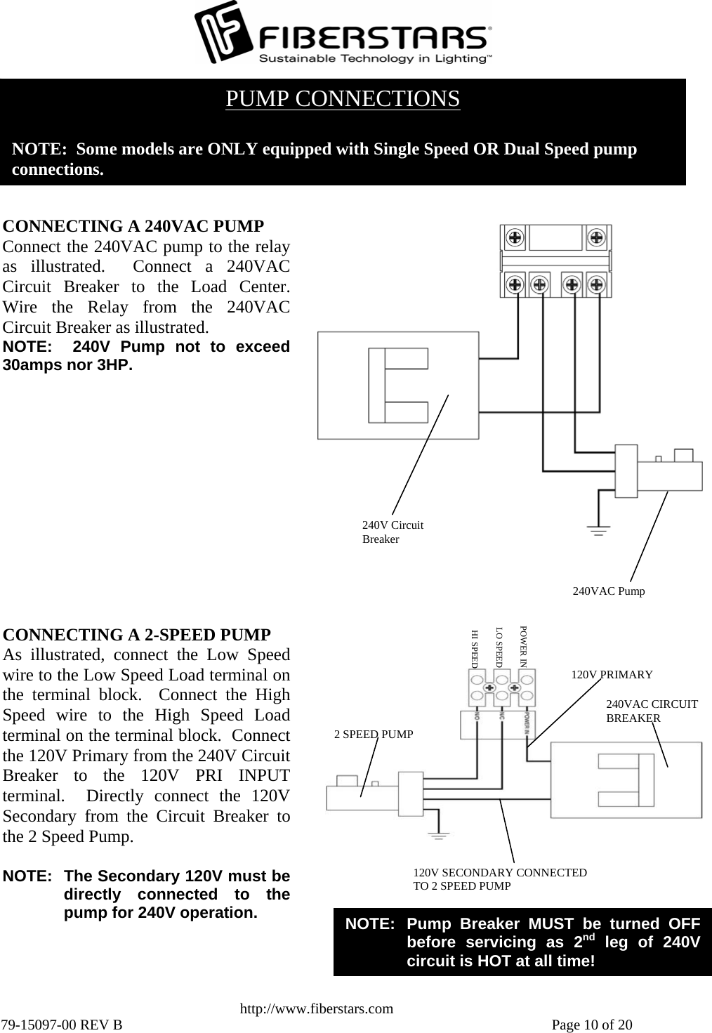   http://www.fiberstars.com 79-15097-00 REV B    Page 10 of 20 HI SPEEDLO SPEED2 SPEED PUMP 240VAC CIRCUIT BREAKER POWER IN120V PRIMARY 120V SECONDARY CONNECTED TO 2 SPEED PUMP NOTE:  Pump Breaker MUST be turned OFF before servicing as 2nd leg of 240V circuit is HOT at all time! CONNECTING A 2-SPEED PUMP As illustrated, connect the Low Speedwire to the Low Speed Load terminal onthe terminal block.  Connect the HighSpeed wire to the High Speed Loadterminal on the terminal block.  Connectthe 120V Primary from the 240V CircuitBreaker to the 120V PRI INPUTterminal.  Directly connect the 120VSecondary from the Circuit Breaker tothe 2 Speed Pump.  NOTE:  The Secondary 120V must bedirectly connected to thepump for 240V operation. 240V Circuit Breaker 240VAC PumpCONNECTING A 240VAC PUMP Connect the 240VAC pump to the relayas illustrated.  Connect a 240VACCircuit Breaker to the Load Center.Wire the Relay from the 240VACCircuit Breaker as illustrated. NOTE:  240V Pump not to exceed30amps nor 3HP. PUMP CONNECTIONS  NOTE:  Some models are ONLY equipped with Single Speed OR Dual Speed pump  connections. 