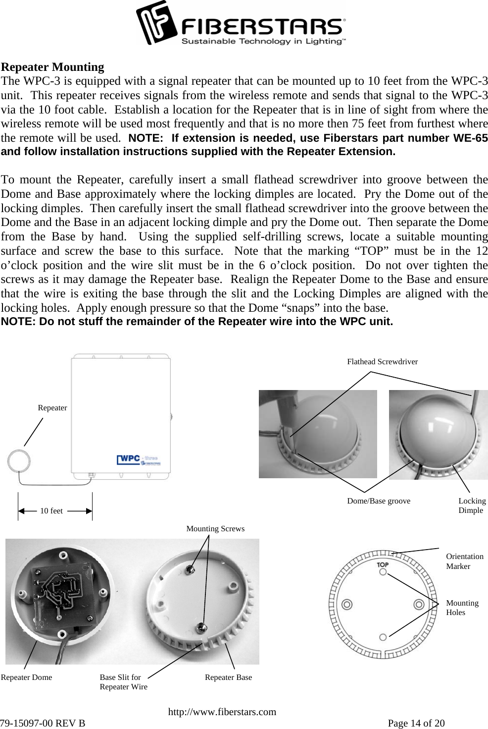   http://www.fiberstars.com 79-15097-00 REV B    Page 14 of 20 10 feet Repeater Orientation Marker Mounting Holes Base Slit for Repeater Wire Repeater Dome  Repeater Base Mounting Screws Locking Dimple Dome/Base groove Flathead Screwdriver Repeater Mounting The WPC-3 is equipped with a signal repeater that can be mounted up to 10 feet from the WPC-3 unit.  This repeater receives signals from the wireless remote and sends that signal to the WPC-3 via the 10 foot cable.  Establish a location for the Repeater that is in line of sight from where thewireless remote will be used most frequently and that is no more then 75 feet from furthest wherethe remote will be used.  NOTE:  If extension is needed, use Fiberstars part number WE-65and follow installation instructions supplied with the Repeater Extension.  To mount the Repeater, carefully insert a small flathead screwdriver into groove between theDome and Base approximately where the locking dimples are located.  Pry the Dome out of the locking dimples.  Then carefully insert the small flathead screwdriver into the groove between theDome and the Base in an adjacent locking dimple and pry the Dome out.  Then separate the Domefrom the Base by hand.  Using the supplied self-drilling screws, locate a suitable mounting surface and screw the base to this surface.  Note that the marking “TOP” must be in the 12o’clock position and the wire slit must be in the 6 o’clock position.  Do not over tighten thescrews as it may damage the Repeater base.  Realign the Repeater Dome to the Base and ensurethat the wire is exiting the base through the slit and the Locking Dimples are aligned with thelocking holes.  Apply enough pressure so that the Dome “snaps” into the base. NOTE: Do not stuff the remainder of the Repeater wire into the WPC unit. 