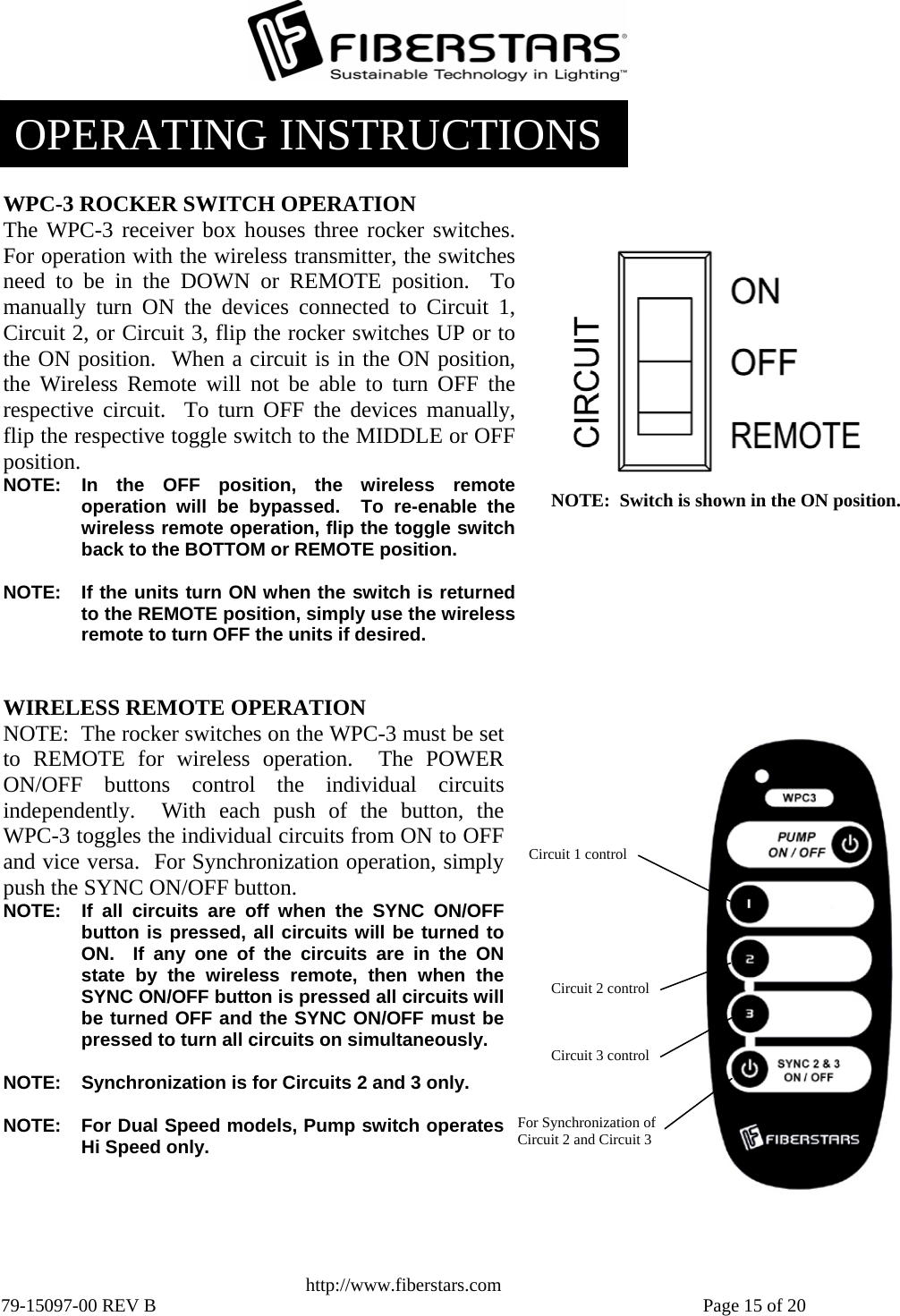   http://www.fiberstars.com 79-15097-00 REV B    Page 15 of 20 NOTE:  Switch is shown in the ON position.WPC-3 ROCKER SWITCH OPERATION The WPC-3 receiver box houses three rocker switches. For operation with the wireless transmitter, the switchesneed to be in the DOWN or REMOTE position.  Tomanually turn ON the devices connected to Circuit 1,Circuit 2, or Circuit 3, flip the rocker switches UP or to the ON position.  When a circuit is in the ON position,the Wireless Remote will not be able to turn OFF the respective circuit.  To turn OFF the devices manually,flip the respective toggle switch to the MIDDLE or OFFposition. NOTE: In the OFF position, the wireless remoteoperation will be bypassed.  To re-enable the wireless remote operation, flip the toggle switch back to the BOTTOM or REMOTE position.  NOTE:  If the units turn ON when the switch is returnedto the REMOTE position, simply use the wirelessremote to turn OFF the units if desired. Circuit 3 control For Synchronization of Circuit 2 and Circuit 3 Circuit 1 control Circuit 2 control WIRELESS REMOTE OPERATION NOTE:  The rocker switches on the WPC-3 must be set to REMOTE for wireless operation.  The POWERON/OFF buttons control the individual circuitsindependently.  With each push of the button, theWPC-3 toggles the individual circuits from ON to OFFand vice versa.  For Synchronization operation, simplypush the SYNC ON/OFF button. NOTE:  If all circuits are off when the SYNC ON/OFFbutton is pressed, all circuits will be turned toON.  If any one of the circuits are in the ONstate by the wireless remote, then when theSYNC ON/OFF button is pressed all circuits will be turned OFF and the SYNC ON/OFF must bepressed to turn all circuits on simultaneously.  NOTE:  Synchronization is for Circuits 2 and 3 only.  NOTE:  For Dual Speed models, Pump switch operatesHi Speed only.OPERATING INSTRUCTIONS 