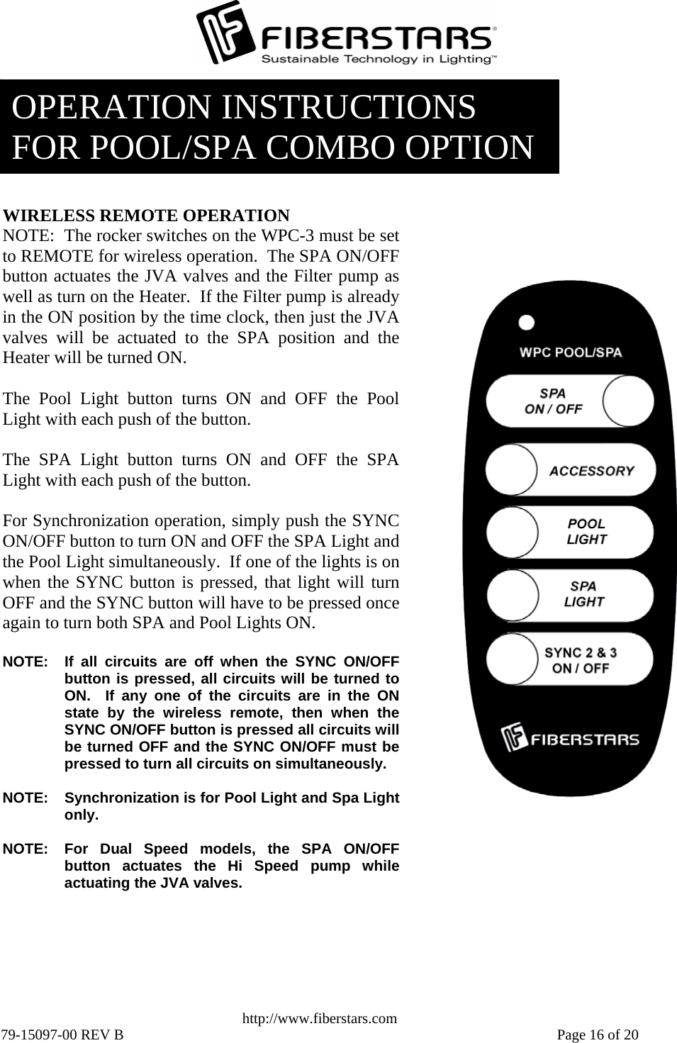   http://www.fiberstars.com 79-15097-00 REV B    Page 16 of 20 OPERATION INSTRUCTIONS FOR POOL/SPA COMBO OPTION WIRELESS REMOTE OPERATION NOTE:  The rocker switches on the WPC-3 must be set to REMOTE for wireless operation.  The SPA ON/OFF button actuates the JVA valves and the Filter pump aswell as turn on the Heater.  If the Filter pump is alreadyin the ON position by the time clock, then just the JVAvalves will be actuated to the SPA position and the Heater will be turned ON.  The Pool Light button turns ON and OFF the PoolLight with each push of the button.  The SPA Light button turns ON and OFF the SPALight with each push of the button.  For Synchronization operation, simply push the SYNCON/OFF button to turn ON and OFF the SPA Light andthe Pool Light simultaneously.  If one of the lights is onwhen the SYNC button is pressed, that light will turnOFF and the SYNC button will have to be pressed onceagain to turn both SPA and Pool Lights ON.  NOTE:  If all circuits are off when the SYNC ON/OFFbutton is pressed, all circuits will be turned toON.  If any one of the circuits are in the ONstate by the wireless remote, then when theSYNC ON/OFF button is pressed all circuits willbe turned OFF and the SYNC ON/OFF must bepressed to turn all circuits on simultaneously.  NOTE:  Synchronization is for Pool Light and Spa Lightonly.  NOTE:  For Dual Speed models, the SPA ON/OFF button actuates the Hi Speed pump whileactuating the JVA valves. 