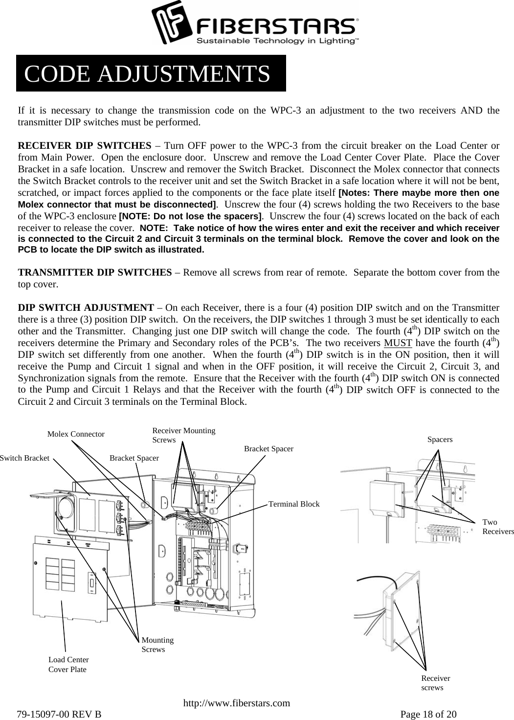   http://www.fiberstars.com 79-15097-00 REV B    Page 18 of 20 Spacers Receiver screws Load Center Cover Plate Molex Connector Switch Bracket Mounting Screws Receiver Mounting Screws  Bracket Spacer Terminal BlockTwo ReceiversBracket Spacer CODE ADJUSTMENTS If it is necessary to change the transmission code on the WPC-3 an adjustment to the two receivers AND the transmitter DIP switches must be performed.  RECEIVER DIP SWITCHES – Turn OFF power to the WPC-3 from the circuit breaker on the Load Center or from Main Power.  Open the enclosure door.  Unscrew and remove the Load Center Cover Plate.  Place the CoverBracket in a safe location.  Unscrew and remover the Switch Bracket.  Disconnect the Molex connector that connectsthe Switch Bracket controls to the receiver unit and set the Switch Bracket in a safe location where it will not be bent, scratched, or impact forces applied to the components or the face plate itself [Notes: There maybe more then one Molex connector that must be disconnected].  Unscrew the four (4) screws holding the two Receivers to the base of the WPC-3 enclosure [NOTE: Do not lose the spacers].  Unscrew the four (4) screws located on the back of each receiver to release the cover.  NOTE:  Take notice of how the wires enter and exit the receiver and which receiveris connected to the Circuit 2 and Circuit 3 terminals on the terminal block.  Remove the cover and look on thePCB to locate the DIP switch as illustrated.  TRANSMITTER DIP SWITCHES – Remove all screws from rear of remote.  Separate the bottom cover from thetop cover.  DIP SWITCH ADJUSTMENT – On each Receiver, there is a four (4) position DIP switch and on the Transmitterthere is a three (3) position DIP switch.  On the receivers, the DIP switches 1 through 3 must be set identically to eachother and the Transmitter.  Changing just one DIP switch will change the code.  The fourth (4th) DIP switch on the receivers determine the Primary and Secondary roles of the PCB’s.  The two receivers MUST have the fourth (4th) DIP switch set differently from one another.  When the fourth (4th) DIP switch is in the ON position, then it will receive the Pump and Circuit 1 signal and when in the OFF position, it will receive the Circuit 2, Circuit 3, andSynchronization signals from the remote.  Ensure that the Receiver with the fourth (4th) DIP switch ON is connected to the Pump and Circuit 1 Relays and that the Receiver with the fourth (4th) DIP switch OFF is connected to the Circuit 2 and Circuit 3 terminals on the Terminal Block. 