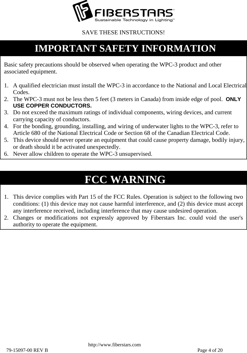   http://www.fiberstars.com 79-15097-00 REV B    Page 4 of 20 FCC WARNING  1. This device complies with Part 15 of the FCC Rules. Operation is subject to the following two conditions: (1) this device may not cause harmful interference, and (2) this device must accept any interference received, including interference that may cause undesired operation. 2. Changes or modifications not expressly approved by Fiberstars Inc. could void the user&apos;s authority to operate the equipment.SAVE THESE INSTRUCTIONS!  Basic safety precautions should be observed when operating the WPC-3 product and other associated equipment.  1. A qualified electrician must install the WPC-3 in accordance to the National and Local Electrical Codes. 2. The WPC-3 must not be less then 5 feet (3 meters in Canada) from inside edge of pool.  ONLY USE COPPER CONDUCTORS. 3. Do not exceed the maximum ratings of individual components, wiring devices, and current carrying capacity of conductors. 4. For the bonding, grounding, installing, and wiring of underwater lights to the WPC-3, refer to Article 680 of the National Electrical Code or Section 68 of the Canadian Electrical Code. 5. This device should never operate an equipment that could cause property damage, bodily injury, or death should it be activated unexpectedly. 6. Never allow children to operate the WPC-3 unsupervised. IMPORTANT SAFETY INFORMATION 