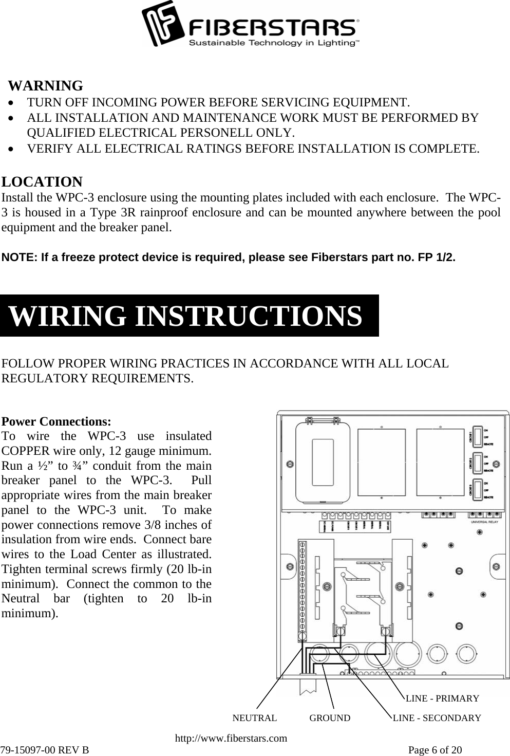   WARNING • TURN OFF INCOMING POWER BEFORE SERVICING EQUIPMENT.  • ALL INSTALLATION AND MAINTENANCE WORK MUST BE PERFORMED BY QUALIFIED ELECTRICAL PERSONELL ONLY. • VERIFY ALL ELECTRICAL RATINGS BEFORE INSTALLATION IS COMPLETE. LOCATION Install the WPC-3 enclosure using the mounting plates included with each enclosure.  The WPC-3 is housed in a Type 3R rainproof enclosure and can be mounted anywhere between the poolequipment and the breaker panel. NOTE: If a freeze protect device is required, please see Fiberstars part no. FP 1/2. WIRING INSTRUCTIONSFOLLOW PROPER WIRING PRACTICES IN ACCORDANCE WITH ALL LOCAL REGULATORY REQUIREMENTS. NEUTRAL  LINE - SECONDARY GROUNDLINE - PRIMARYPower Connections:  To wire the WPC-3 use insulatedCOPPER wire only, 12 gauge minimum.Run a ½” to ¾” conduit from the mainbreaker panel to the WPC-3.  Pullappropriate wires from the main breakerpanel to the WPC-3 unit.  To makepower connections remove 3/8 inches of insulation from wire ends.  Connect barewires to the Load Center as illustrated. Tighten terminal screws firmly (20 lb-inminimum).  Connect the common to theNeutral bar (tighten to 20 lb-in minimum).  http://www.fiberstars.com 79-15097-00 REV B    Page 6 of 20 