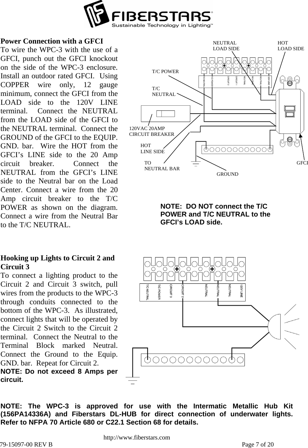   http://www.fiberstars.com 79-15097-00 REV B    Page 7 of 20 TO NEUTRAL BAR HOT LINE SIDE GROUND T/C NEUTRAL T/C POWER HOT LOAD SIDE  NEUTRAL LOAD SIDE GFCI 120VAC 20AMP CIRCUIT BREAKERNOTE:  DO NOT connect the T/C POWER and T/C NEUTRAL to the CI’s LOAD side. GFPower Connection with a GFCI To wire the WPC-3 with the use of aGFCI, punch out the GFCI knockouton the side of the WPC-3 enclosure.Install an outdoor rated GFCI.  UsingCOPPER wire only, 12 gaugeminimum, connect the GFCI from theLOAD side to the 120V LINEterminal.  Connect the NEUTRALfrom the LOAD side of the GFCI tothe NEUTRAL terminal.  Connect theGROUND of the GFCI to the EQUIP.GND. bar.  Wire the HOT from theGFCI’s LINE side to the 20 Amp circuit breaker.  Connect theNEUTRAL from the GFCI’s LINEside to the Neutral bar on the LoadCenter. Connect a wire from the 20Amp circuit breaker to the T/CPOWER as shown on the diagram.Connect a wire from the Neutral Barto the T/C NEUTRAL. Hooking up Lights to Circuit 2 and Circuit 3 To connect a lighting product to theCircuit 2 and Circuit 3 switch, pullwires from the products to the WPC-3 through conduits connected to thebottom of the WPC-3.  As illustrated,connect lights that will be operated bythe Circuit 2 Switch to the Circuit 2terminal.  Connect the Neutral to theTerminal Block marked Neutral.Connect the Ground to the Equip.GND. bar.  Repeat for Circuit 2.   NOTE: Do not exceed 8 Amps percircuit. NOTE: The WPC-3 is approved for use with the Intermatic Metallic Hub Kit(156PA14336A) and Fiberstars DL-HUB for direct connection of underwater lights.Refer to NFPA 70 Article 680 or C22.1 Section 68 for details. 