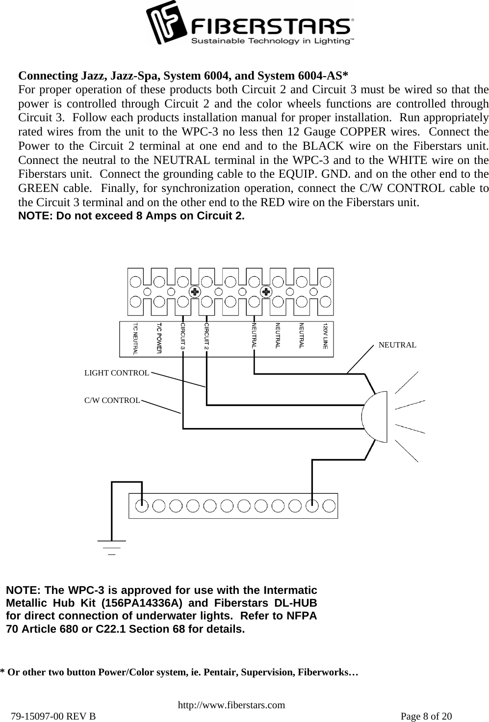   http://www.fiberstars.com 79-15097-00 REV B    Page 8 of 20 C/W CONTROL LIGHT CONTROL NEUTRAL Connecting Jazz, Jazz-Spa, System 6004, and System 6004-AS* For proper operation of these products both Circuit 2 and Circuit 3 must be wired so that thepower is controlled through Circuit 2 and the color wheels functions are controlled throughCircuit 3.  Follow each products installation manual for proper installation.  Run appropriatelyrated wires from the unit to the WPC-3 no less then 12 Gauge COPPER wires.  Connect the Power to the Circuit 2 terminal at one end and to the BLACK wire on the Fiberstars unit.Connect the neutral to the NEUTRAL terminal in the WPC-3 and to the WHITE wire on the Fiberstars unit.  Connect the grounding cable to the EQUIP. GND. and on the other end to the GREEN cable.  Finally, for synchronization operation, connect the C/W CONTROL cable tothe Circuit 3 terminal and on the other end to the RED wire on the Fiberstars unit.   NOTE: Do not exceed 8 Amps on Circuit 2. NOTE: The WPC-3 is approved for use with the IntermaticMetallic Hub Kit (156PA14336A) and Fiberstars DL-HUB for direct connection of underwater lights.  Refer to NFPA70 Article 680 or C22.1 Section 68 for details. * Or other two button Power/Color system, ie. Pentair, Supervision, Fiberworks… 