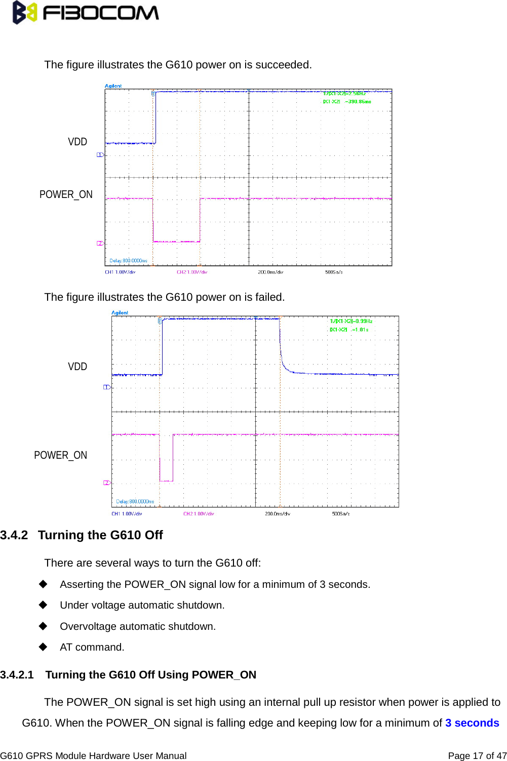                                                                                                          G610 GPRS Module Hardware User Manual                                                          Page 17 of 47   The figure illustrates the G610 power on is succeeded.           The figure illustrates the G610 power on is failed.             3.4.2 Turning the G610 Off   There are several ways to turn the G610 off:    Asserting the POWER_ON signal low for a minimum of 3 seconds.    Under voltage automatic shutdown.    Overvoltage automatic shutdown.  AT command.   3.4.2.1 Turning the G610 Off Using POWER_ON   The POWER_ON signal is set high using an internal pull up resistor when power is applied to G610. When the POWER_ON signal is falling edge and keeping low for a minimum of 3 seconds VDD POWER_ON VDD POWER_ON 