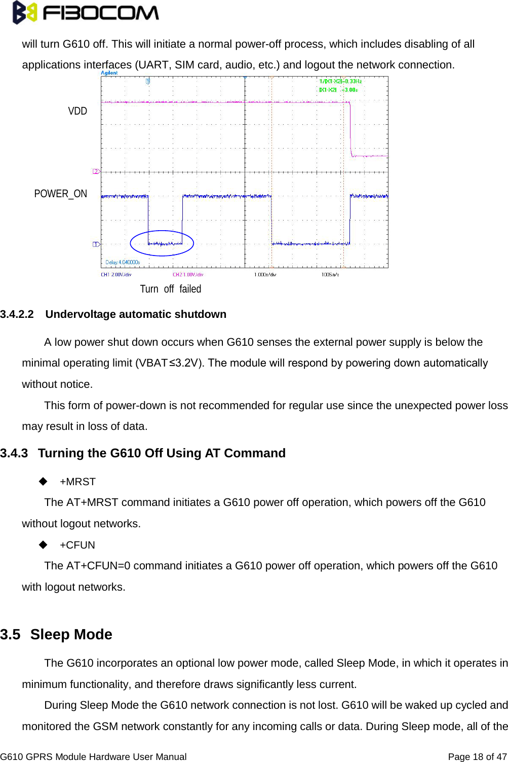                                                                                                          G610 GPRS Module Hardware User Manual                                                          Page 18 of 47  will turn G610 off. This will initiate a normal power-off process, which includes disabling of all applications interfaces (UART, SIM card, audio, etc.) and logout the network connection.             3.4.2.2 Undervoltage automatic shutdown A low power shut down occurs when G610 senses the external power supply is below the minimal operating limit (VBAT≤3.2V). The module will respond by powering down automatically without notice.   This form of power-down is not recommended for regular use since the unexpected power loss may result in loss of data.   3.4.3 Turning the G610 Off Using AT Command  +MRST   The AT+MRST command initiates a G610 power off operation, which powers off the G610 without logout networks.    +CFUN   The AT+CFUN=0 command initiates a G610 power off operation, which powers off the G610 with logout networks.    3.5 Sleep Mode   The G610 incorporates an optional low power mode, called Sleep Mode, in which it operates in minimum functionality, and therefore draws significantly less current.   During Sleep Mode the G610 network connection is not lost. G610 will be waked up cycled and monitored the GSM network constantly for any incoming calls or data. During Sleep mode, all of the VDD POWER_ON Turn off failed 