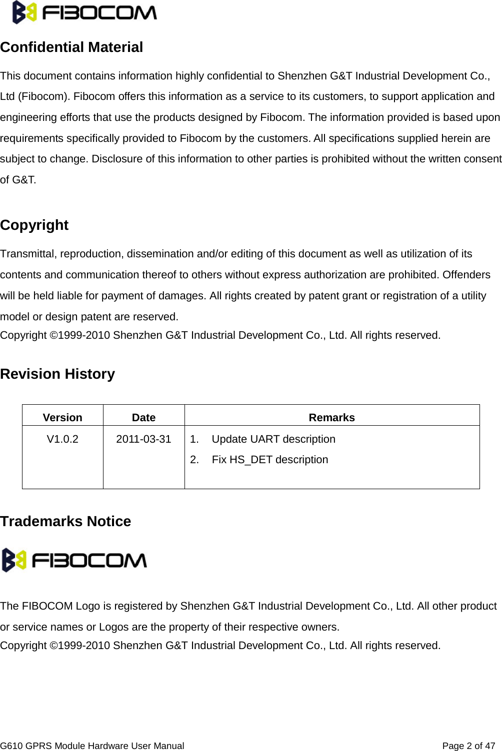                                                                                                                          G610 GPRS Module Hardware User Manual                                                          Page 2 of 47  Confidential Material This document contains information highly confidential to Shenzhen G&amp;T Industrial Development Co., Ltd (Fibocom). Fibocom offers this information as a service to its customers, to support application and engineering efforts that use the products designed by Fibocom. The information provided is based upon requirements specifically provided to Fibocom by the customers. All specifications supplied herein are subject to change. Disclosure of this information to other parties is prohibited without the written consent of G&amp;T.  Copyright Transmittal, reproduction, dissemination and/or editing of this document as well as utilization of its contents and communication thereof to others without express authorization are prohibited. Offenders will be held liable for payment of damages. All rights created by patent grant or registration of a utility model or design patent are reserved. Copyright ©1999-2010 Shenzhen G&amp;T Industrial Development Co., Ltd. All rights reserved.    Revision History  Version Date Remarks V1.0.2 2011-03-31 1. Update UART description 2. Fix HS_DET description   Trademarks Notice    The FIBOCOM Logo is registered by Shenzhen G&amp;T Industrial Development Co., Ltd. All other product or service names or Logos are the property of their respective owners. Copyright ©1999-2010 Shenzhen G&amp;T Industrial Development Co., Ltd. All rights reserved.      