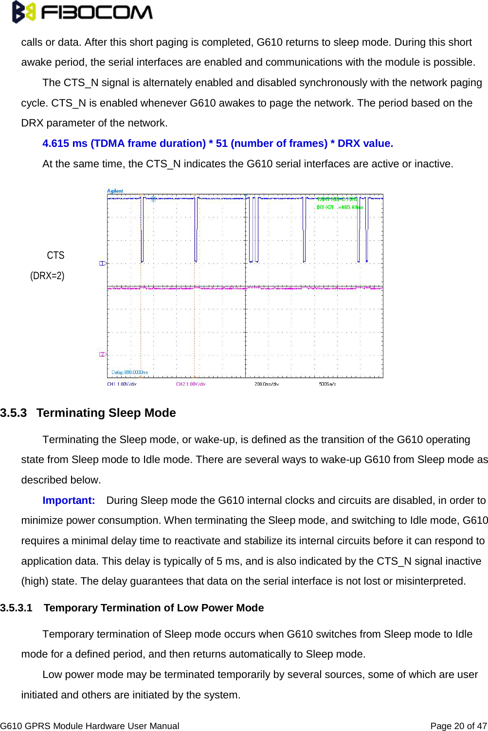                                                                                                          G610 GPRS Module Hardware User Manual                                                          Page 20 of 47  calls or data. After this short paging is completed, G610 returns to sleep mode. During this short awake period, the serial interfaces are enabled and communications with the module is possible.   The CTS_N signal is alternately enabled and disabled synchronously with the network paging cycle. CTS_N is enabled whenever G610 awakes to page the network. The period based on the DRX parameter of the network.   4.615 ms (TDMA frame duration) * 51 (number of frames) * DRX value. At the same time, the CTS_N indicates the G610 serial interfaces are active or inactive.              3.5.3 Terminating Sleep Mode   Terminating the Sleep mode, or wake-up, is defined as the transition of the G610 operating state from Sleep mode to Idle mode. There are several ways to wake-up G610 from Sleep mode as described below.   Important: During Sleep mode the G610 internal clocks and circuits are disabled, in order to minimize power consumption. When terminating the Sleep mode, and switching to Idle mode, G610 requires a minimal delay time to reactivate and stabilize its internal circuits before it can respond to application data. This delay is typically of 5 ms, and is also indicated by the CTS_N signal inactive (high) state. The delay guarantees that data on the serial interface is not lost or misinterpreted.   3.5.3.1 Temporary Termination of Low Power Mode   Temporary termination of Sleep mode occurs when G610 switches from Sleep mode to Idle mode for a defined period, and then returns automatically to Sleep mode.   Low power mode may be terminated temporarily by several sources, some of which are user initiated and others are initiated by the system.   CTS (DRX=2) 