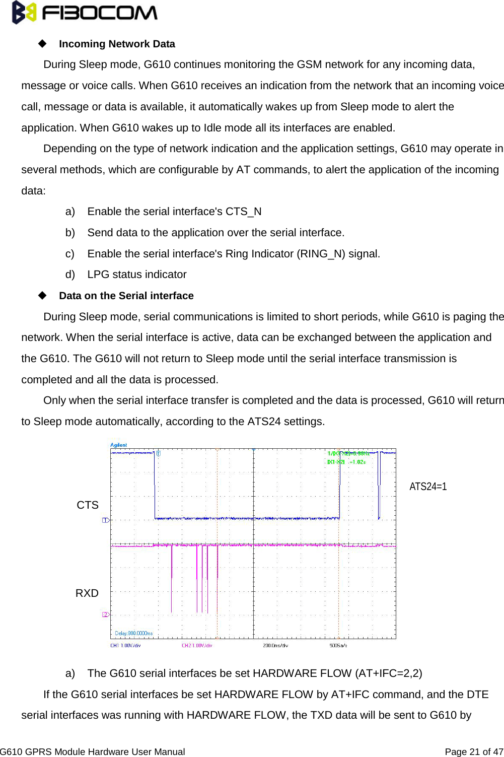                                                                                                          G610 GPRS Module Hardware User Manual                                                          Page 21 of 47   Incoming Network Data   During Sleep mode, G610 continues monitoring the GSM network for any incoming data, message or voice calls. When G610 receives an indication from the network that an incoming voice call, message or data is available, it automatically wakes up from Sleep mode to alert the application. When G610 wakes up to Idle mode all its interfaces are enabled.   Depending on the type of network indication and the application settings, G610 may operate in several methods, which are configurable by AT commands, to alert the application of the incoming data:   a) Enable the serial interface&apos;s CTS_N b) Send data to the application over the serial interface.   c)  Enable the serial interface&apos;s Ring Indicator (RING_N) signal.   d) LPG status indicator  Data on the Serial interface   During Sleep mode, serial communications is limited to short periods, while G610 is paging the network. When the serial interface is active, data can be exchanged between the application and the G610. The G610 will not return to Sleep mode until the serial interface transmission is completed and all the data is processed.   Only when the serial interface transfer is completed and the data is processed, G610 will return to Sleep mode automatically, according to the ATS24 settings.              a) The G610 serial interfaces be set HARDWARE FLOW (AT+IFC=2,2) If the G610 serial interfaces be set HARDWARE FLOW by AT+IFC command, and the DTE serial interfaces was running with HARDWARE FLOW, the TXD data will be sent to G610 by RXD CTS ATS24=1 