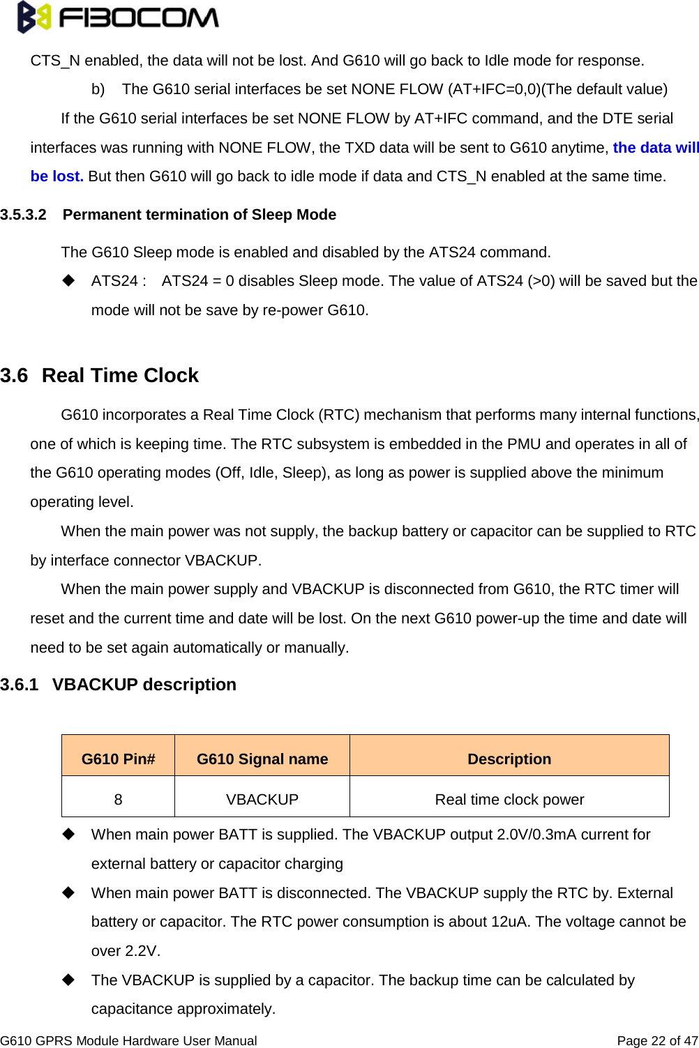                                                                                                          G610 GPRS Module Hardware User Manual                                                          Page 22 of 47  CTS_N enabled, the data will not be lost. And G610 will go back to Idle mode for response. b) The G610 serial interfaces be set NONE FLOW (AT+IFC=0,0)(The default value) If the G610 serial interfaces be set NONE FLOW by AT+IFC command, and the DTE serial interfaces was running with NONE FLOW, the TXD data will be sent to G610 anytime, the data will be lost. But then G610 will go back to idle mode if data and CTS_N enabled at the same time. 3.5.3.2 Permanent termination of Sleep Mode   The G610 Sleep mode is enabled and disabled by the ATS24 command.    ATS24 :    ATS24 = 0 disables Sleep mode. The value of ATS24 (&gt;0) will be saved but the mode will not be save by re-power G610.  3.6 Real Time Clock   G610 incorporates a Real Time Clock (RTC) mechanism that performs many internal functions, one of which is keeping time. The RTC subsystem is embedded in the PMU and operates in all of the G610 operating modes (Off, Idle, Sleep), as long as power is supplied above the minimum operating level.   When the main power was not supply, the backup battery or capacitor can be supplied to RTC by interface connector VBACKUP.   When the main power supply and VBACKUP is disconnected from G610, the RTC timer will reset and the current time and date will be lost. On the next G610 power-up the time and date will need to be set again automatically or manually. 3.6.1 VBACKUP description  G610 Pin# G610 Signal name Description 8 VBACKUP Real time clock power  When main power BATT is supplied. The VBACKUP output 2.0V/0.3mA current for external battery or capacitor charging  When main power BATT is disconnected. The VBACKUP supply the RTC by. External battery or capacitor. The RTC power consumption is about 12uA. The voltage cannot be over 2.2V.  The VBACKUP is supplied by a capacitor. The backup time can be calculated by capacitance approximately.   