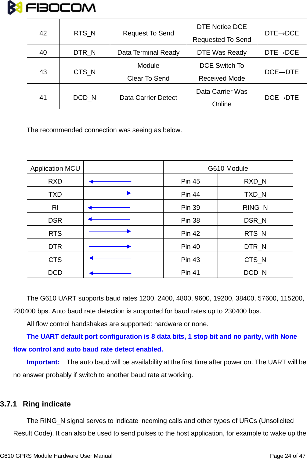                                                                                                          G610 GPRS Module Hardware User Manual                                                          Page 24 of 47  42 RTS_N Request To Send DTE Notice DCE Requested To Send DTE→DCE 40 DTR_N Data Terminal Ready DTE Was Ready DTE→DCE 43 CTS_N Module Clear To Send DCE Switch To Received Mode DCE→DTE 41 DCD_N Data Carrier Detect Data Carrier Was Online DCE→DTE  The recommended connection was seeing as below.     Application MCU    G610 Module RXD  Pin 45 RXD_N TXD  Pin 44 TXD_N RI  Pin 39 RING_N DSR  Pin 38 DSR_N RTS  Pin 42 RTS_N DTR  Pin 40 DTR_N CTS  Pin 43 CTS_N DCD  Pin 41 DCD_N  The G610 UART supports baud rates 1200, 2400, 4800, 9600, 19200, 38400, 57600, 115200, 230400 bps. Auto baud rate detection is supported for baud rates up to 230400 bps.   All flow control handshakes are supported: hardware or none. The UART default port configuration is 8 data bits, 1 stop bit and no parity, with None flow control and auto baud rate detect enabled. Important: The auto baud will be availability at the first time after power on. The UART will be no answer probably if switch to another baud rate at working.      3.7.1 Ring indicate The RING_N signal serves to indicate incoming calls and other types of URCs (Unsolicited Result Code). It can also be used to send pulses to the host application, for example to wake up the    