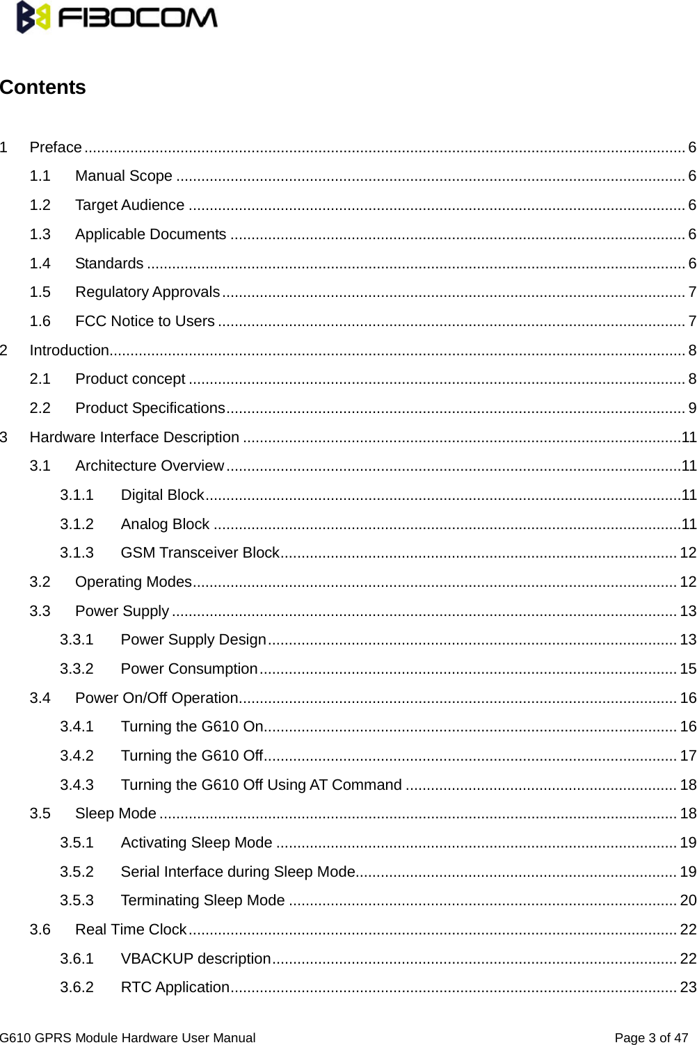                                                                                      G610 GPRS Module Hardware User Manual                                                          Page 3 of 47   Contents    1 Preface   ................................................................................................................................................ 61.1 Manual Scope   .......................................................................................................................... 61.2 Target Audience   ....................................................................................................................... 61.3 Applicable Documents   ............................................................................................................. 61.4 Standards   ................................................................................................................................. 61.5 Regulatory Approvals   ............................................................................................................... 71.6 FCC Notice to Users   ................................................................................................................ 72 Introduction   .......................................................................................................................................... 82.1 Product concept   ....................................................................................................................... 82.2 Product Specifications   .............................................................................................................. 93 Hardware Interface Description   .........................................................................................................113.1 Architecture Overview   .............................................................................................................113.1.1 Digital Block   ..................................................................................................................113.1.2 Analog Block   ................................................................................................................113.1.3 GSM Transceiver Block   ............................................................................................... 123.2 Operating Modes   .................................................................................................................... 123.3 Power Supply   ......................................................................................................................... 133.3.1 Power Supply Design   .................................................................................................. 133.3.2 Power Consumption   .................................................................................................... 153.4 Power On/Off Operation   ......................................................................................................... 163.4.1 Turning the G610 On   ................................................................................................... 163.4.2 Turning the G610 Off   ................................................................................................... 173.4.3 Turning the G610 Off Using AT Command   ................................................................. 183.5 Sleep Mode   ............................................................................................................................ 183.5.1 Activating Sleep Mode   ................................................................................................ 193.5.2 Serial Interface during Sleep Mode   ............................................................................. 193.5.3 Terminating Sleep Mode   ............................................................................................. 203.6 Real Time Clock   ..................................................................................................................... 223.6.1 VBACKUP description   ................................................................................................. 223.6.2 RTC Application   ........................................................................................................... 23