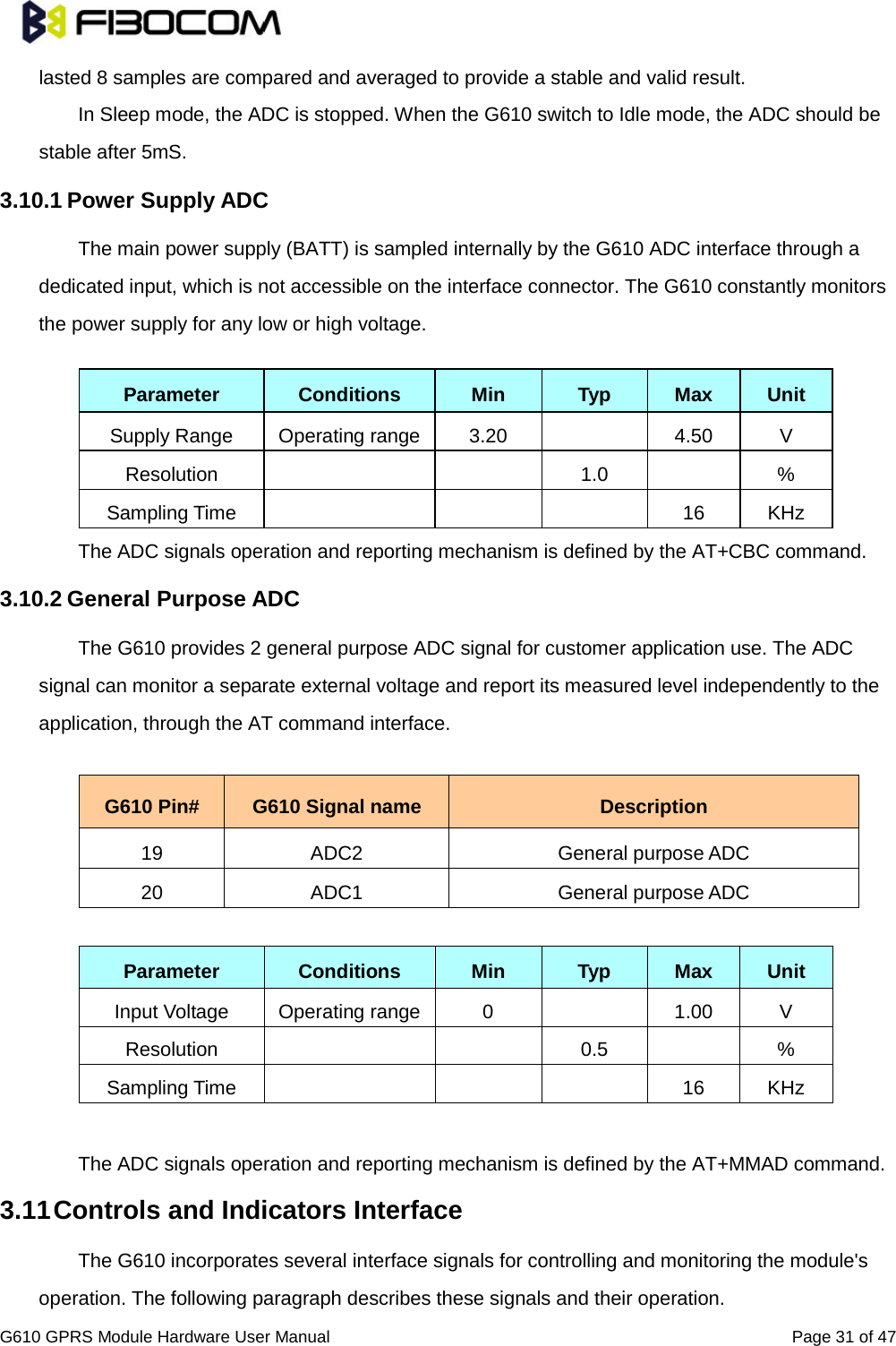                                                                                                          G610 GPRS Module Hardware User Manual                                                          Page 31 of 47  lasted 8 samples are compared and averaged to provide a stable and valid result.   In Sleep mode, the ADC is stopped. When the G610 switch to Idle mode, the ADC should be stable after 5mS.   3.10.1 Power Supply ADC   The main power supply (BATT) is sampled internally by the G610 ADC interface through a dedicated input, which is not accessible on the interface connector. The G610 constantly monitors the power supply for any low or high voltage.  Parameter Conditions Min Typ Max Unit Supply Range Operating range 3.20    4.50  V Resolution      1.0    % Sampling Time        16 KHz The ADC signals operation and reporting mechanism is defined by the AT+CBC command.   3.10.2 General Purpose ADC   The G610 provides 2 general purpose ADC signal for customer application use. The ADC signal can monitor a separate external voltage and report its measured level independently to the application, through the AT command interface.    G610 Pin# G610 Signal name Description 19 ADC2 General purpose ADC 20 ADC1 General purpose ADC  Parameter Conditions Min Typ Max Unit Input Voltage  Operating range  0    1.00  V Resolution      0.5    % Sampling Time        16 KHz  The ADC signals operation and reporting mechanism is defined by the AT+MMAD command.   3.11 Controls and Indicators Interface   The G610 incorporates several interface signals for controlling and monitoring the module&apos;s operation. The following paragraph describes these signals and their operation.   