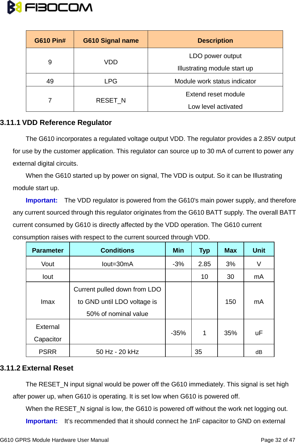                                                                                                          G610 GPRS Module Hardware User Manual                                                          Page 32 of 47   G610 Pin# G610 Signal name Description 9  VDD LDO power output Illustrating module start up 49 LPG Module work status indicator 7  RESET_N Extend reset module Low level activated 3.11.1 VDD Reference Regulator   The G610 incorporates a regulated voltage output VDD. The regulator provides a 2.85V output for use by the customer application. This regulator can source up to 30 mA of current to power any external digital circuits.   When the G610 started up by power on signal, The VDD is output. So it can be Illustrating module start up. Important: The VDD regulator is powered from the G610&apos;s main power supply, and therefore any current sourced through this regulator originates from the G610 BATT supply. The overall BATT current consumed by G610 is directly affected by the VDD operation. The G610 current consumption raises with respect to the current sourced through VDD.   Parameter Conditions Min Typ Max Unit Vout Iout=30mA  -3% 2.85 3%  V Iout      10 30 mA Imax Current pulled down from LDO to GND until LDO voltage is 50% of nominal value     150 mA External Capacitor   -35%  1  35% uF PSRR 50 Hz - 20 kHz    35    dB 3.11.2 External Reset   The RESET_N input signal would be power off the G610 immediately. This signal is set high after power up, when G610 is operating. It is set low when G610 is powered off.   When the RESET_N signal is low, the G610 is powered off without the work net logging out.   Important: It’s recommended that it should connect he 1nF capacitor to GND on external 