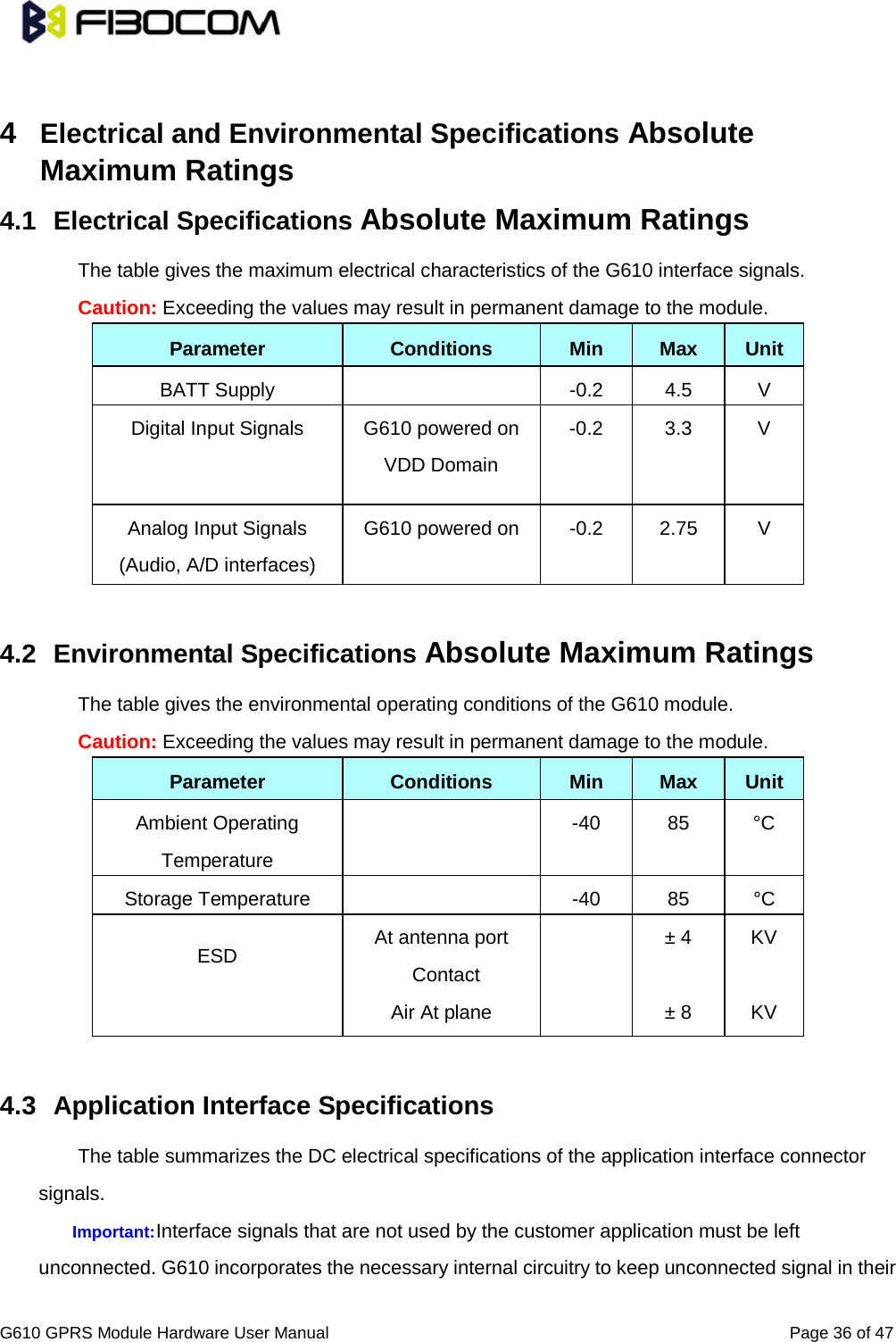                                                                               G610 GPRS Module Hardware User Manual                                                          Page 36 of 47   4  Electrical and Environmental Specifications Absolute Maximum Ratings   4.1 Electrical Specifications Absolute Maximum Ratings The table gives the maximum electrical characteristics of the G610 interface signals.   Caution: Exceeding the values may result in permanent damage to the module.   Parameter Conditions Min Max Unit BATT Supply    -0.2 4.5  V Digital Input Signals G610 powered on VDD Domain -0.2 3.3  V Analog Input Signals (Audio, A/D interfaces) G610 powered on  -0.2 2.75  V  4.2 Environmental Specifications Absolute Maximum Ratings The table gives the environmental operating conditions of the G610 module.   Caution: Exceeding the values may result in permanent damage to the module.   Parameter Conditions Min Max Unit Ambient Operating Temperature   -40 85 °C Storage Temperature    -40 85 °C ESD At antenna port  Contact  ± 4 KV  Air At plane    ± 8 KV  4.3 Application Interface Specifications   The table summarizes the DC electrical specifications of the application interface connector signals.   Important: Interface signals that are not used by the customer application must be left unconnected. G610 incorporates the necessary internal circuitry to keep unconnected signal in their 