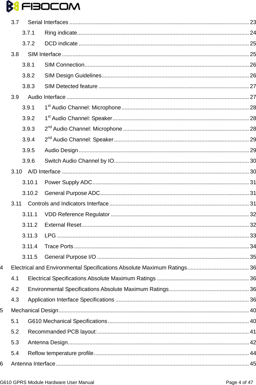                                                                                      G610 GPRS Module Hardware User Manual                                                          Page 4 of 47  3.7 Serial Interfaces   ..................................................................................................................... 233.7.1 Ring indicate   ................................................................................................................ 243.7.2 DCD indicate   ............................................................................................................... 253.8 SIM Interface   .......................................................................................................................... 253.8.1 SIM Connection   ........................................................................................................... 263.8.2 SIM Design Guidelines   ................................................................................................ 263.8.3 SIM Detected feature   .................................................................................................. 273.9 Audio Interface   ....................................................................................................................... 273.9.1 1st   Audio Channel: Microphone ................................................................................... 283.9.2 1st   Audio Channel: Speaker ......................................................................................... 283.9.3 2nd   Audio Channel: Microphone .................................................................................. 283.9.4 2nd   Audio Channel: Speaker ........................................................................................ 293.9.5 Audio Design   ............................................................................................................... 293.9.6 Switch Audio Channel by IO  ........................................................................................ 303.10 A/D Interface   .......................................................................................................................... 303.10.1 Power Supply ADC   ...................................................................................................... 313.10.2 General Purpose ADC   ................................................................................................. 313.11 Controls and Indicators Interface   ........................................................................................... 313.11.1 VDD Reference Regulator   .......................................................................................... 323.11.2 External Reset   ............................................................................................................. 323.11.3 LPG   ............................................................................................................................. 333.11.4 Trace Ports   .................................................................................................................. 343.11.5 General Purpose I/O   ................................................................................................... 354 Electrical and Environmental Specifications Absolute Maximum Ratings   ........................................ 364.1 Electrical Specifications Absolute Maximum Ratings   ............................................................ 364.2 Environmental Specifications Absolute Maximum Ratings   .................................................... 364.3 Application Interface Specifications   ....................................................................................... 365 Mechanical Design   ............................................................................................................................ 405.1 G610 Mechanical Specifications   ............................................................................................ 405.2 Recommanded PCB layout:   ................................................................................................... 415.3 Antenna Design   ...................................................................................................................... 425.4 Reflow temperature profile   ..................................................................................................... 446 Antenna Interface   .............................................................................................................................. 45