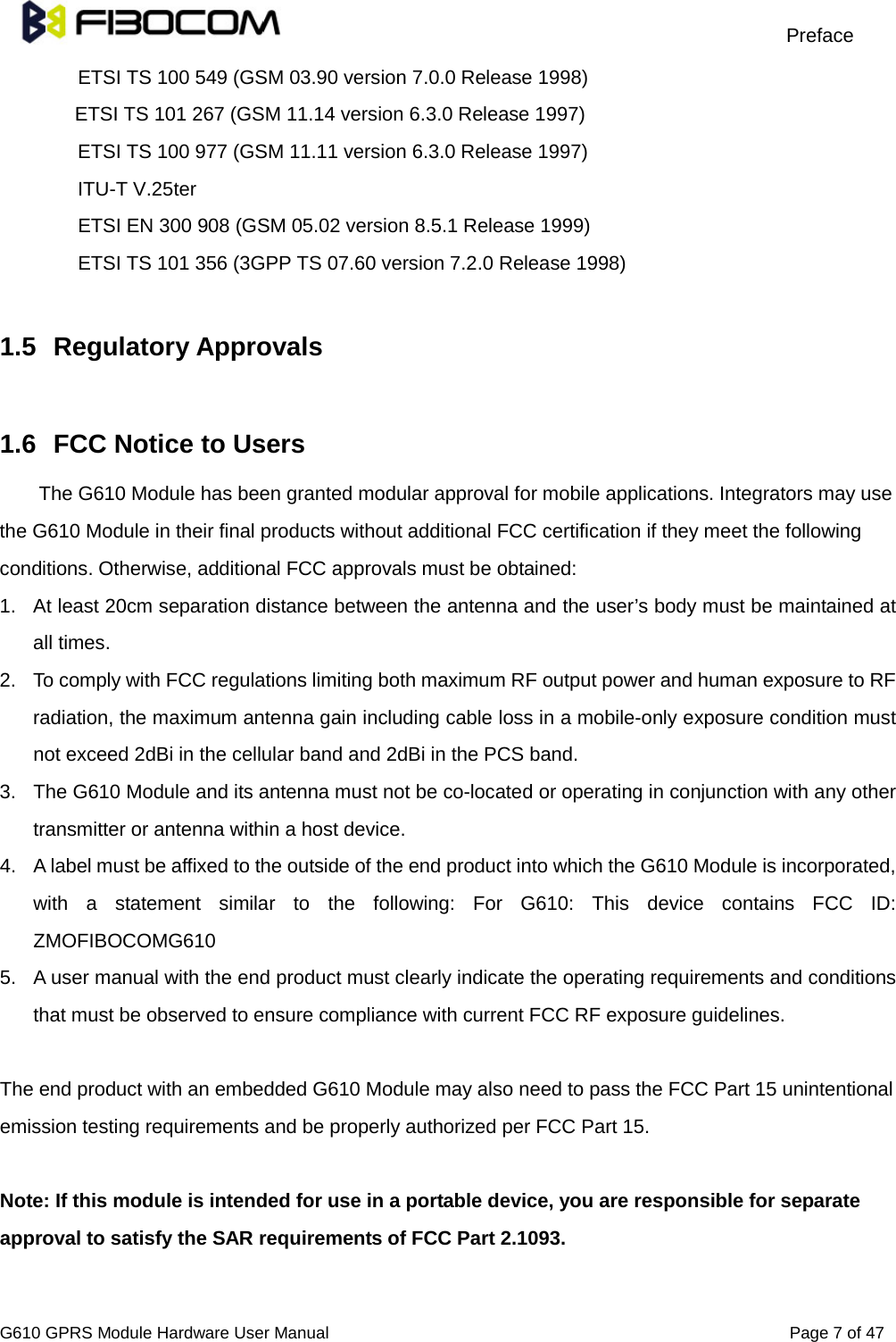                                                                                     Preface                                         G610 GPRS Module Hardware User Manual                                                          Page 7 of 47  ETSI TS 100 549 (GSM 03.90 version 7.0.0 Release 1998) ETSI TS 101 267 (GSM 11.14 version 6.3.0 Release 1997) ETSI TS 100 977 (GSM 11.11 version 6.3.0 Release 1997) ITU-T V.25ter ETSI EN 300 908 (GSM 05.02 version 8.5.1 Release 1999) ETSI TS 101 356 (3GPP TS 07.60 version 7.2.0 Release 1998)  1.5 Regulatory Approvals    1.6 FCC Notice to Users The G610 Module has been granted modular approval for mobile applications. Integrators may use the G610 Module in their final products without additional FCC certification if they meet the following conditions. Otherwise, additional FCC approvals must be obtained: 1. At least 20cm separation distance between the antenna and the user’s body must be maintained at all times. 2. To comply with FCC regulations limiting both maximum RF output power and human exposure to RF radiation, the maximum antenna gain including cable loss in a mobile-only exposure condition must not exceed 2dBi in the cellular band and 2dBi in the PCS band. 3. The G610 Module and its antenna must not be co-located or operating in conjunction with any other transmitter or antenna within a host device. 4. A label must be affixed to the outside of the end product into which the G610 Module is incorporated, with a statement similar to the following: For G610: This device contains FCC ID: ZMOFIBOCOMG610 5. A user manual with the end product must clearly indicate the operating requirements and conditions that must be observed to ensure compliance with current FCC RF exposure guidelines.  The end product with an embedded G610 Module may also need to pass the FCC Part 15 unintentional emission testing requirements and be properly authorized per FCC Part 15.  Note: If this module is intended for use in a portable device, you are responsible for separate approval to satisfy the SAR requirements of FCC Part 2.1093.  