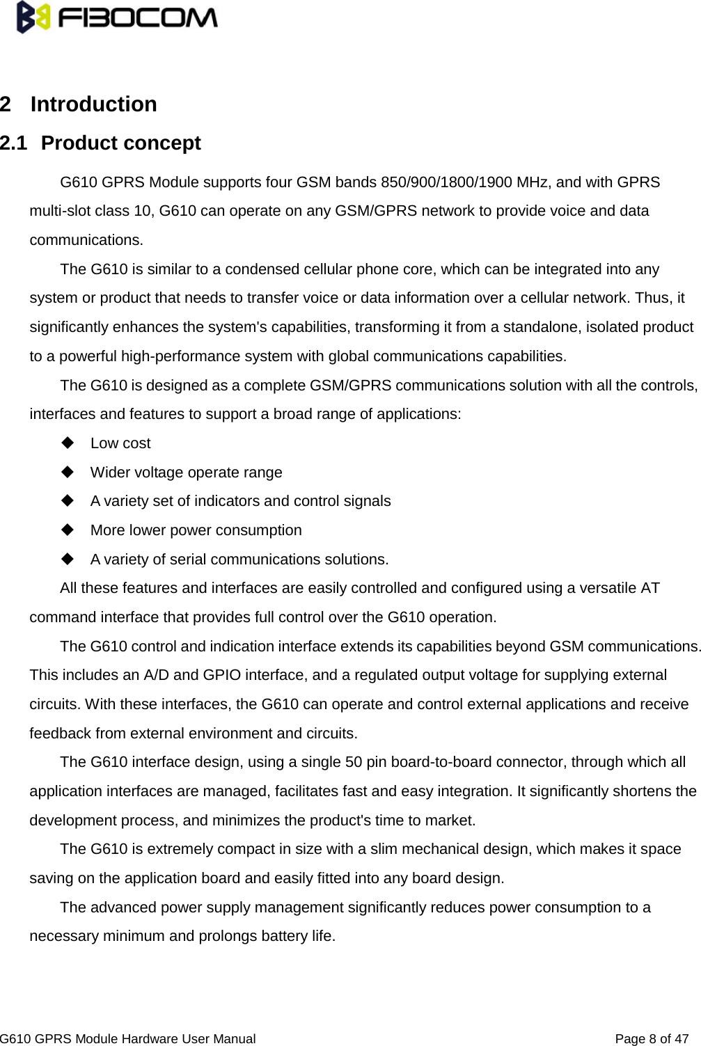                                                                               G610 GPRS Module Hardware User Manual                                                          Page 8 of 47   2  Introduction 2.1 Product concept G610 GPRS Module supports four GSM bands 850/900/1800/1900 MHz, and with GPRS multi-slot class 10, G610 can operate on any GSM/GPRS network to provide voice and data communications.   The G610 is similar to a condensed cellular phone core, which can be integrated into any system or product that needs to transfer voice or data information over a cellular network. Thus, it significantly enhances the system&apos;s capabilities, transforming it from a standalone, isolated product to a powerful high-performance system with global communications capabilities.   The G610 is designed as a complete GSM/GPRS communications solution with all the controls, interfaces and features to support a broad range of applications:    Low cost  Wider voltage operate range  A variety set of indicators and control signals    More lower power consumption  A variety of serial communications solutions.   All these features and interfaces are easily controlled and configured using a versatile AT command interface that provides full control over the G610 operation.   The G610 control and indication interface extends its capabilities beyond GSM communications. This includes an A/D and GPIO interface, and a regulated output voltage for supplying external circuits. With these interfaces, the G610 can operate and control external applications and receive feedback from external environment and circuits.   The G610 interface design, using a single 50 pin board-to-board connector, through which all application interfaces are managed, facilitates fast and easy integration. It significantly shortens the development process, and minimizes the product&apos;s time to market.   The G610 is extremely compact in size with a slim mechanical design, which makes it space saving on the application board and easily fitted into any board design.   The advanced power supply management significantly reduces power consumption to a necessary minimum and prolongs battery life.   