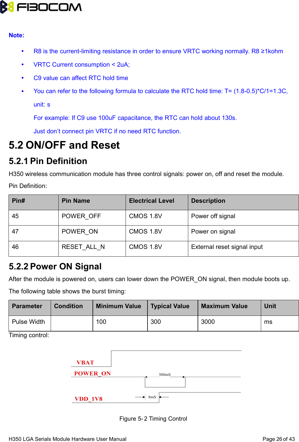 H350 LGA Serials Module Hardware User Manual Page of 4326Note:R8 is the current-limiting resistance in order to ensure VRTC working normally. R8 ≥1kohmVRTC Current consumption &lt; 2uA;C9 value can affect RTC hold timeYou can refer to the following formula to calculate the RTC hold time: T= (1.8-0.5)*C/1=1.3C,unit: sFor example: If C9 use 100uF capacitance, the RTC can hold about 130s.Just don’t connect pin VRTC if no need RTC function.5.2 ON/OFF and Reset5.2.1 Pin DefinitionH350 wireless communication module has three control signals: power on, off and reset the module.Pin Definition:Pin# Pin Name Electrical Level Description45 POWER_OFF CMOS 1.8V Power off signal47 POWER_ON CMOS 1.8V Power on signal46 RESET_ALL_N CMOS 1.8V External reset signal input5.2.2 Power ON SignalAfter the module is powered on, users can lower down the POWER_ON signal, then module boots up.The following table shows the burst timing:Parameter Condition Minimum Value Typical Value Maximum Value UnitPulse Width 100 300 3000 msTiming control:Figure 5- 2 Timing Control