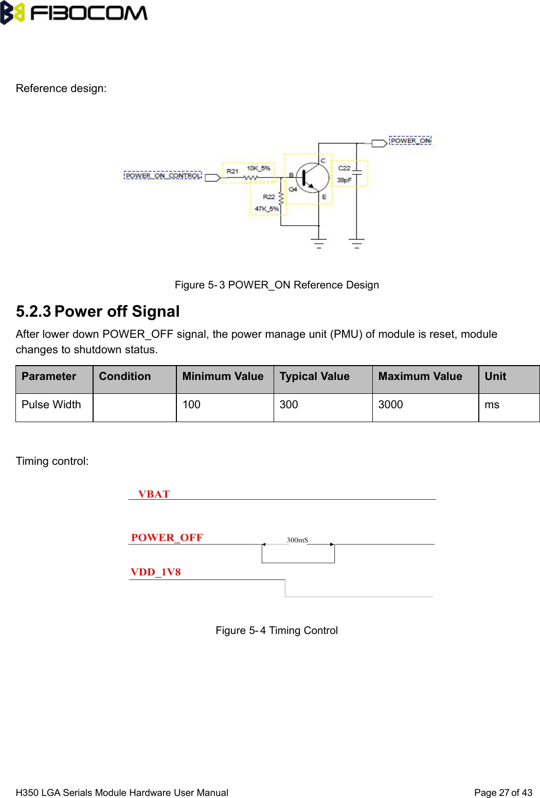 H350 LGA Serials Module Hardware User Manual Page of 4327Reference design:Figure 5- 3 POWER_ON Reference Design5.2.3 Power off SignalAfter lower down POWER_OFF signal, the power manage unit (PMU) of module is reset, modulechanges to shutdown status.Parameter Condition Minimum Value Typical Value Maximum Value UnitPulse Width 100 300 3000 msTiming control:Figure 5- 4 Timing Control