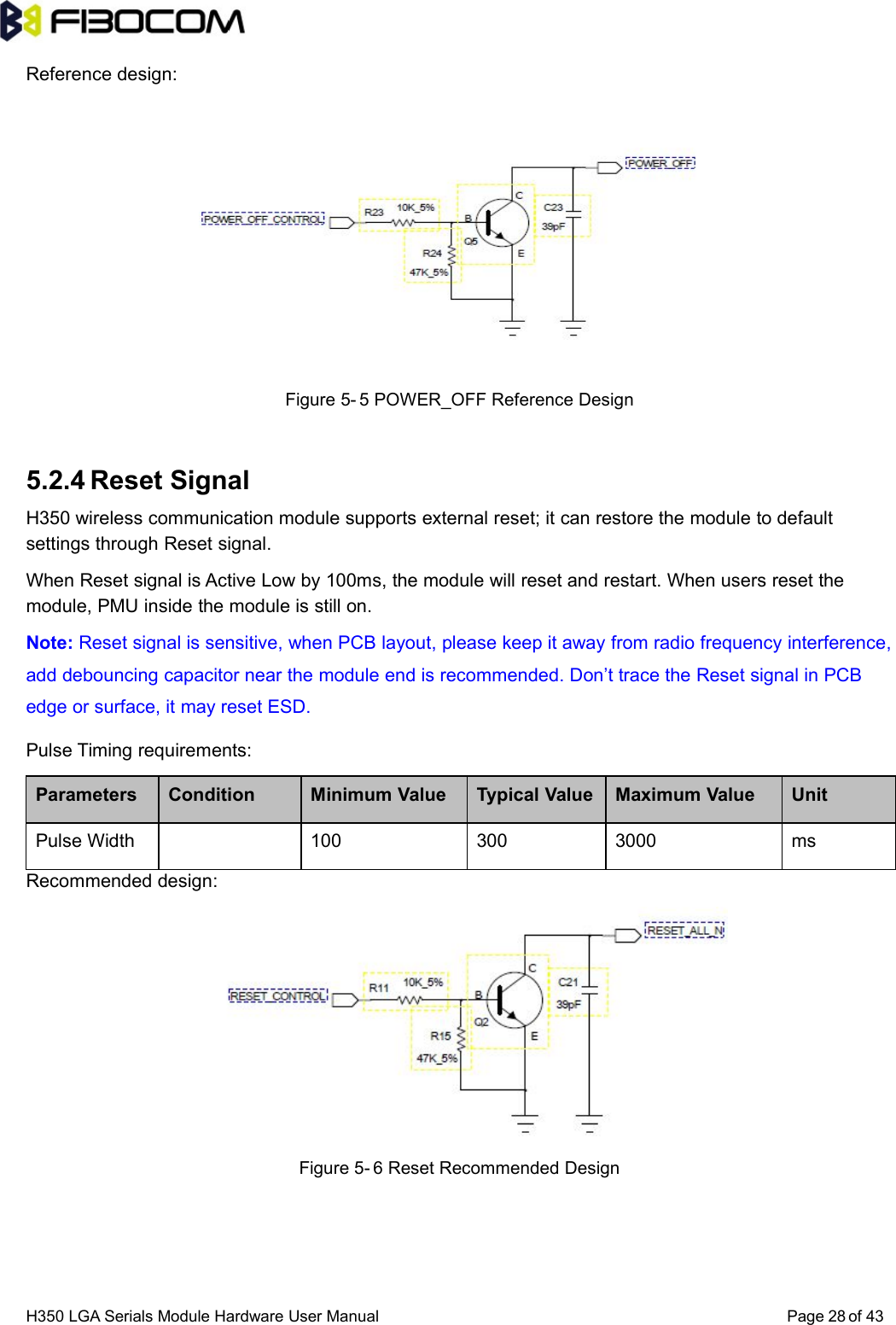 H350 LGA Serials Module Hardware User Manual Page of 4328Reference design:Figure 5- 5 POWER_OFF Reference Design5.2.4 Reset SignalH350 wireless communication module supports external reset; it can restore the module to defaultsettings through Reset signal.When Reset signal is Active Low by 100ms, the module will reset and restart. When users reset themodule, PMU inside the module is still on.Note: Reset signal is sensitive, when PCB layout, please keep it away from radio frequency interference,add debouncing capacitor near the module end is recommended. Don’t trace the Reset signal in PCBedge or surface, it may reset ESD.Pulse Timing requirements:Parameters Condition Minimum Value Typical Value Maximum Value UnitPulse Width 100 300 3000 msRecommended design:Figure 5- 6 Reset Recommended Design