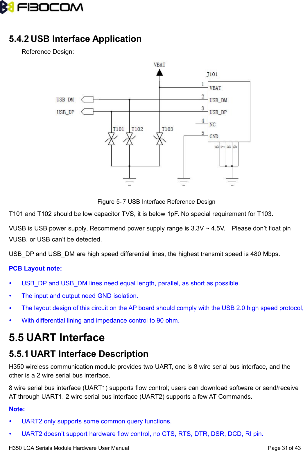 H350 LGA Serials Module Hardware User Manual Page of 43315.4.2 USB Interface ApplicationReference Design:Figure 5- 7 USB Interface Reference DesignT101 and T102 should be low capacitor TVS, it is below 1pF. No special requirement for T103.VUSB is USB power supply, Recommend power supply range is 3.3V ~ 4.5V. Please don’t float pinVUSB, or USB can’t be detected.USB_DP and USB_DM are high speed differential lines, the highest transmit speed is 480 Mbps.PCB Layout note:USB_DP and USB_DM lines need equal length, parallel, as short as possible.The input and output need GND isolation.The layout design of this circuit on the AP board should comply with the USB 2.0 high speed protocol,With differential lining and impedance control to 90 ohm.5.5 UART Interface5.5.1 UART Interface DescriptionH350 wireless communication module provides two UART, one is 8 wire serial bus interface, and theother is a 2 wire serial bus interface.8 wire serial bus interface (UART1) supports flow control; users can download software or send/receiveAT through UART1. 2 wire serial bus interface (UART2) supports a few AT Commands.Note:UART2 only supports some common query functions.UART2 doesn’t support hardware flow control, no CTS, RTS, DTR, DSR, DCD, RI pin.