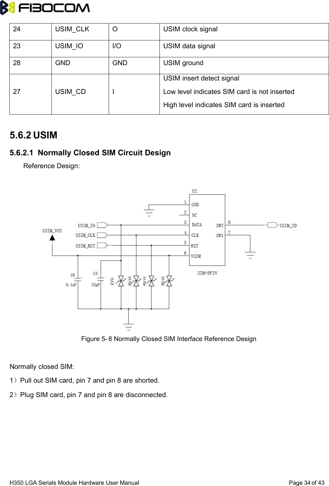 H350 LGA Serials Module Hardware User Manual Page of 433424 USIM_CLK O USIM clock signal23 USIM_IO I/O USIM data signal28 GND GND USIM ground27 USIM_CD IUSIM insert detect signalLow level indicates SIM card is not insertedHigh level indicates SIM card is inserted5.6.2 USIM5.6.2.1 Normally Closed SIM Circuit DesignReference Design:Figure 5- 8 Normally Closed SIM Interface Reference DesignNormally closed SIM:1）Pull out SIM card, pin 7 and pin 8 are shorted.2）Plug SIM card, pin 7 and pin 8 are disconnected.